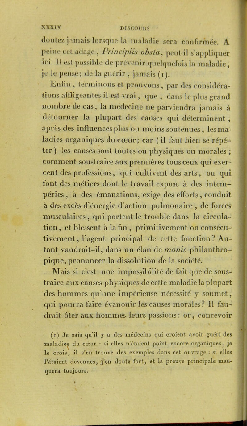 doutez jamais lorsque la maladie sera confirmée. A peine cet adage, Priiicipiis ohsia, peut il s'appliquer ici. Il esl possible de prévenir quelquefois la maladie, je le pense ; de la guérir , jamais ( i ). Enfin , terminons et prouvons, par des considéra- tions affligeantes il est vrai, que , dans le plus grand nombre de cas, la médecine ne parviendra jamais à détourner la plupart des causes qui déterminent , après des influences plus ou moins soutenues , les ma- ladies organiques du cœur; car ( il faut bien se répé- ter ) les causes sont toutes ou physiques ou morales ; comment soustraire aux premières tous ceux qui exer- cent des professions, qui cultivent des arts, ou qui font des niétiers dont le travail expose à des intem- péries , à des émanations, exige des efforts, conduit à des excès d'énergie d'action pulmonaire , de forces musculaires, qui portent le trouble dans la circula- tion , et blessent à la fin , primitivement ou consécu- tivement, l'agent principal de cette fonction? Au- tant vaudrait-il, dans un élan de manie philanthro- pique, prononcer la dissolution Je la société. Mais si c'est une impossibilité de fait que de sous- traire aux causes physiques de cette maladie la plupart des hommes qu'une impérieuse nécessité y soumet, qui pourra faire évanouir les causes morales? Il fau- drait ôler aux hommes leurs passions : or, concevoir (i) Je sais qu'il y a des médecins qui croient avoir guéri des maladies du cœur : si elles n'étaient point encore organiques , je le crois, il s'en trouve des exemples dans cet ouvrage : si elles l'étaient devenues, j'eu doute fort, et la preuve principale man- quera toujours.