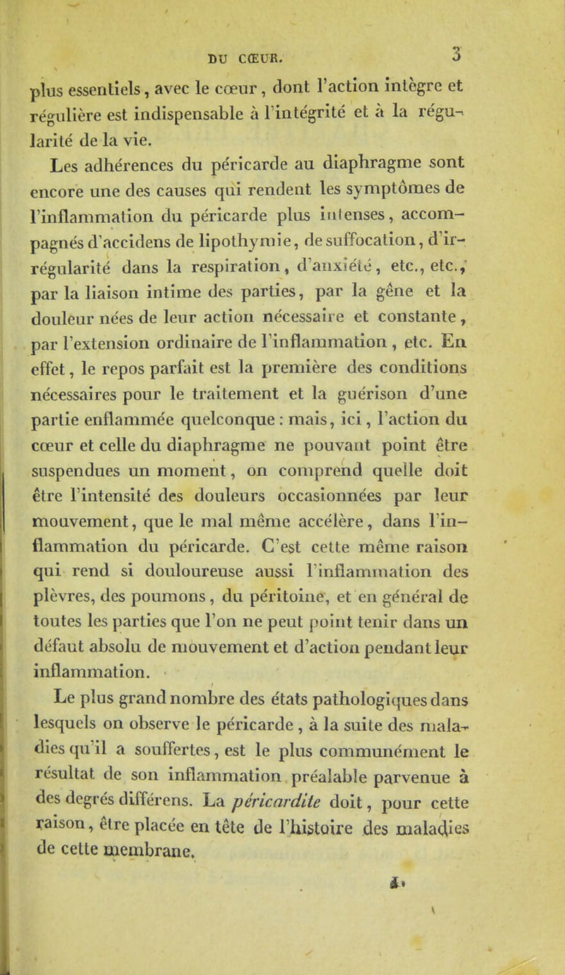 plus essentiels, avec le cœur, dont l'action intègre et régulière est indispensable à l'intégrité et à la régu^ larité de la vie. Les adhérences du péricarde au diaphragme sont encore une des causes qiîi rendent les symptômes de l'inflammation du péricarde plus intenses, accom- pagnés d'accidens de lipothymie, de suffocation, d'ir- régularité dans la respiration, d'anxiété, etc., etc., par la liaison intime des parties, par la gêne et la douleur nées de leur action nécessaire et constante, par l'extension ordinaire de l'inflammation , etc. En. effet, le repos parfait est la première des conditions nécessaires pour le traitement et la guérison d'une partie enflammée quelconque : mais, ici, l'action du cœur et celle du diaphragme ne pouvant point être suspendues un moment, on comprend quelle doit être l'intensité des douleurs occasionnées par leur mouvement, que le mal même accélère, dans l'in- flammation du péricarde. C'est cette même raison qui rend si douloureuse aussi l'inflammation des plèvres, des poumons, du péritoine, et en général de toutes les parties que l'on ne peut point tenir dans un défaut absolu de mouvement et d'action pendant leur inflammation. Le plus grand nombre des états pathologiques dans lesquels on observe le péricarde , à la suite des mala-- dies qu'il a souffertes, est le plus communément le résultat de son inflammation préalable parvenue à des degrés différens. La péricardiie doit, pour cette raison, être placée en tête de l'hi&toire des maladies de celte membrane. V