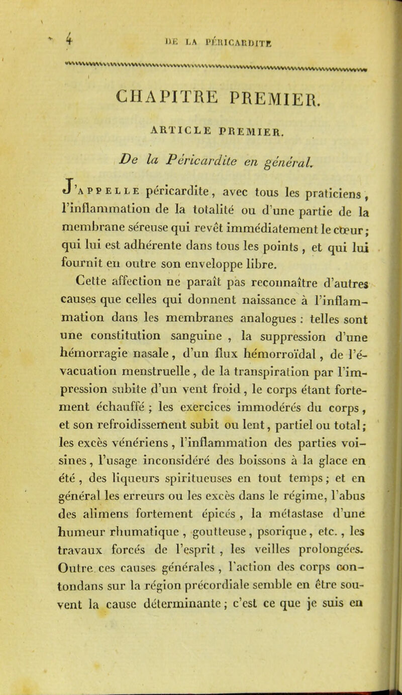 «vvvvvvvvvvvvvvvvvvvvvvvvvvvvvvvvvvvvvvv^ CHAPITRE PREMIER. ARTICLE PREMIER. De la Péricardite en général J'a p p e l l e péricardite, avec tous les praticiens , l'inflammation de la totalité ou d une partie de la membrane séreuse qui revêt immédiatement le coeur ; qui lui est adhérente dans tous les points , et qui lui fournît en outre son enveloppe libre. Cette affection ne paraît pas reconnaître d'autres causes que celles qui donnent naissance à l'inflam- mation dans les membranes analogues ; telles sont une constitution sanguine , la suppression d'une hémorragie nasale, d'un flux hémorroïdal, de l'é- vacuation menstruelle, de la transpiration par l'im- pression subite d'un vent froid, le corps étant forte- ment échauffé ; les exercices immodérés du corps, et son refroidissement subit ou lent, partiel ou total ; les excès vénériens , l'inflammation des parties voi- sines , l'usage inconsidéré des boissons à la glace en été , des liqueurs spiritueuses en tout temps ; et en général les erreurs ou les excès dans le régime, l'abus des alimens fortement épicés , la métastase d'une humeur rliumatique , goutteuse, psorique, etc., les travaux forcés de l'esprit , les veilles prolongées. Outre.ces causes générales, l'action des corps con- tondans sur la région précordiale semble en être sou- vent la cause déterminante ; c'est ce que je suis en