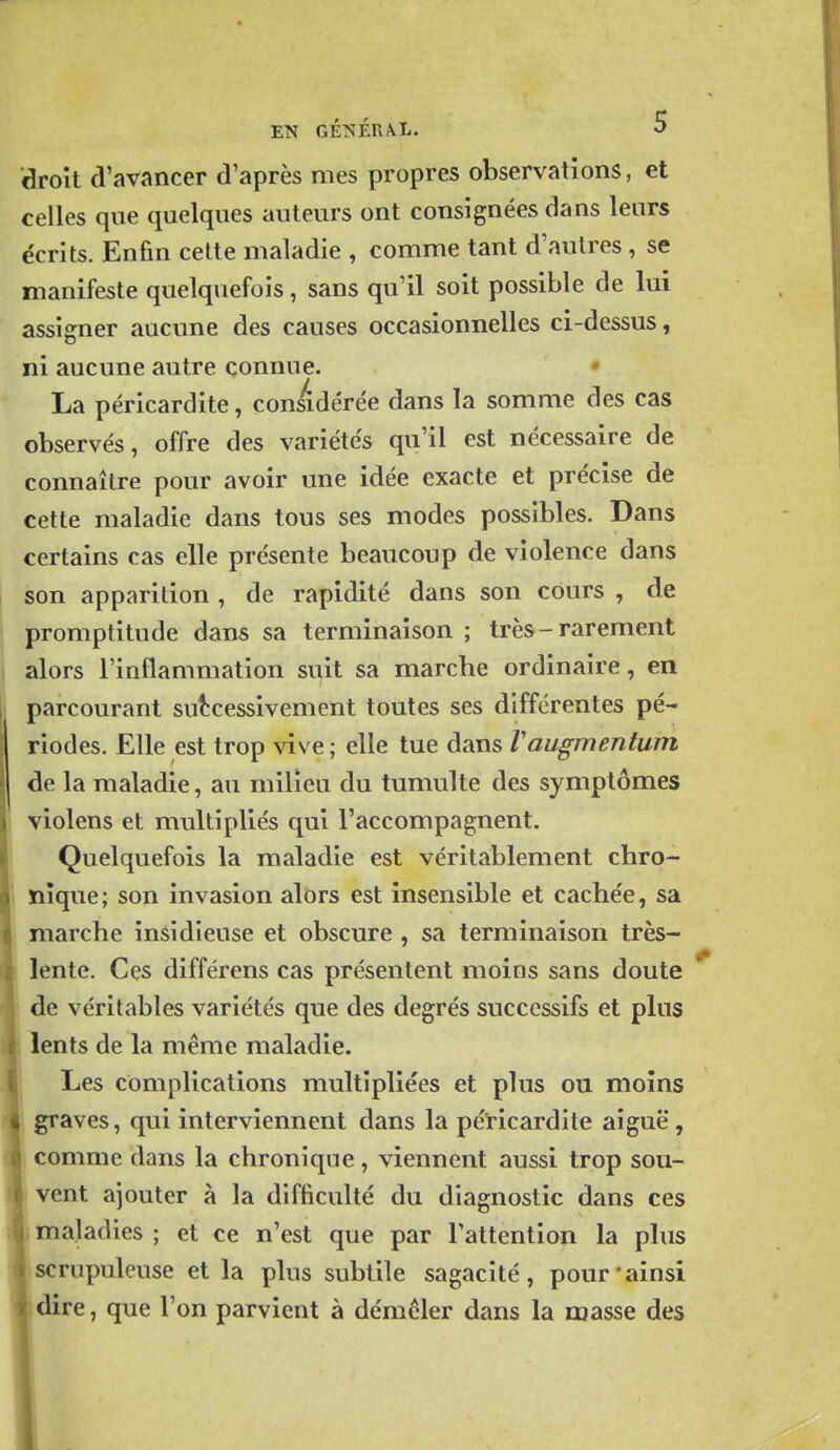 EN GÉTS[ÉUA,L. O droit d'avancer d'après mes propres observations, et celles que quelques auteurs ont consignées dans leurs écrits. Enfin celte maladie , comme tant d'autres , se manifeste quelquefois, sans qu'il soit possible de lui assigner aucune des causes occasionnelles ci-dessus, ni aucune autre connue. La péricardite, considérée dans la somme des cas observés, offre des variétés qu'il est nécessaire de connaître pour avoir une idée exacte et précise de cette maladie dans tous ses modes possibles. Dans certains cas elle présente beaucoup de violence dans son apparition , de rapidité dans son cours , de promptitude dans sa terminaison ; très-rarement alors l'inflammation suit sa marche ordinaire, en parcourant suî^cessivement toutes ses différentes pé- riodes. Elle est trop vive ; elle tue dans Vaugmentum de la maladie, au milieu du tumulte des symptômes violens et multipliés qui l'accompagnent. Quelquefois la maladie est véritablement chro- nique; son invasion alors est insensible et cachée, sa marche insidieuse et obscure , sa terminaison très- lente. Ces différens cas présentent moins sans doute de véritables variétés que des degrés successifs et plus lents de la même maladie. Les complications multipliées et plus ou moins graves, qui interviennent dans la péricardite aiguë, comme dans la chronique, viennent aussi trop sou- vent ajouter à la difficulté du diagnostic dans ces maladies ; et ce n'est que par l'attention la plus scrupuleuse et la plus subtile sagacité, pour'ainsi dire, que l'on parvient à démêler dans la masse des