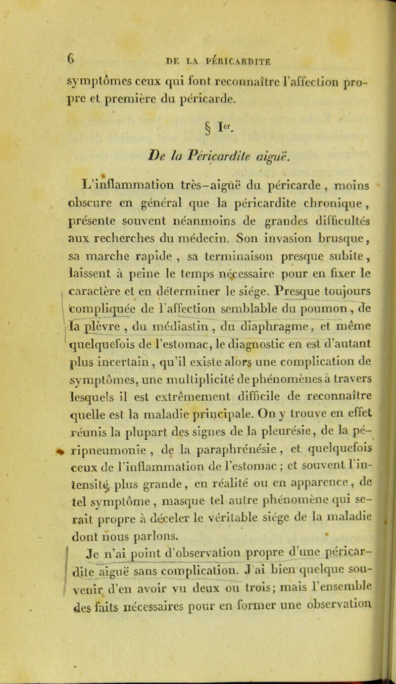 symptômes ceux qui font reconnaître l'affection pro- pre et première du péricarde. § I- De la Péricardile aiguë. L'inflammation très-aigrie du péricarde , moins obscure en général que la péricardite chronique , présente souvent néanmoins de grandes difficultés aux recherches du médecin. Son invasion brusque, sa marche rapide , sa terminaison presque subite, laissent à peine le temps néjccssaire pour en fixer le caractère et en déterminer le siège. Presque toujours compliquée de l'affection semblable du poumon , de ïa plèvre , du médiastin, du diaphragme, et même quelquefois de l'estomac, le diagnostic en est d'autant plus incertain, qu'il existe alors une complication de symptômes, une multiplicité de phénomènes à travers lesquels il est extrêmement difficile de reconnaître quelle est la maladie principale. On y trouve en effet réunis la plupart des signes de la pleurésie, de la pé- ripneumonie , de la paraphrénésie, et quelquefois ceux de Tinflammation de l'estomac ; et souvent Tin- tensit^ plus grande, en réalité ou en apparence, de tel symptôme , masque tel autre phénomène qui se- rait propre à déceler le véritable siège de la maladie dont nous parlons, j Je n'aij)oint d'observation propre d'ime péricar- dile^në sans complication. J ai bien quelque sou- venir d'en avoir vu deux ou trois; mais l'ensemble des faits nécessaires pour en former une observation