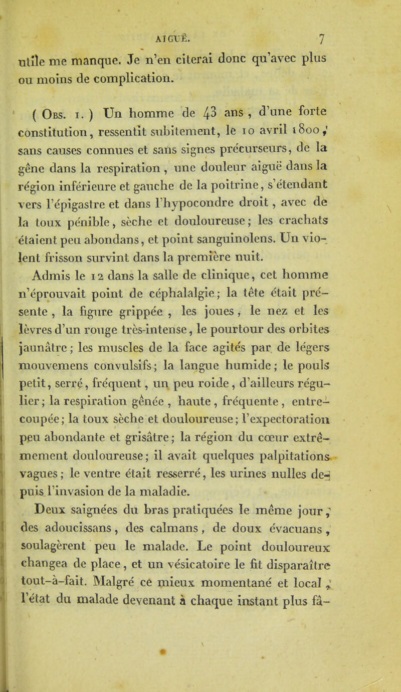 nlîîe me manque. Je n'en citerai donc qu'avec plus ou moins de complication. ( Obs. I. ) Un homme de 43 ans , d'une forte constitution, ressentit subitement, le lo avril 1800; sans causes connues et sans signes précurseurs, de la gêne dans la respiration , une douleur aiguë dans la région inférieure et gauche de la poitrine, s'étendant vers l'épigastre et dans l'hypocondre droit, avec de la toux pénible, sèche et douloureuse ; les crachats étaient peu abondans, et point sanguinolens. Un vio- lent frisson survint dans la première nuit. Admis le 12 dans la salle de clinique, cet homme n'éprouvait point de céphalalgie; la tête était pré- sente , la figure grippée , les joues, le nez et les lèvres d'un rouge très-intense, le pourtour des orbites jaunâtre ; les muscles de la face agités par de légers mouvemens convulsifs ; la langue humide ; le pouls petit, serré, fréquent, un peu roide, d'ailleurs régu- lier ; la respiration gênée , haute , fréquente , entre- coupée; la toux sèche et douloureuse; l'expectoration peu abondante et grisâtre ; la région du cœur extrê- mement douloureuse; il avait quelques palpitations.- vagues ; le ventre était resserré, les urines nulles de^ puis l'invasion de la maladie. Deux saignées du bras pratiquées le même jour des adoucissans, des caïmans, de doux évacuans, soulagèrent peu le malade. Le point douloureux changea de place, et un vésicatoire le fit disparaître tout-à-fait. Malgré ce mieux momentané et local ; l'état du malade devenant à chaque instant plus fâ-