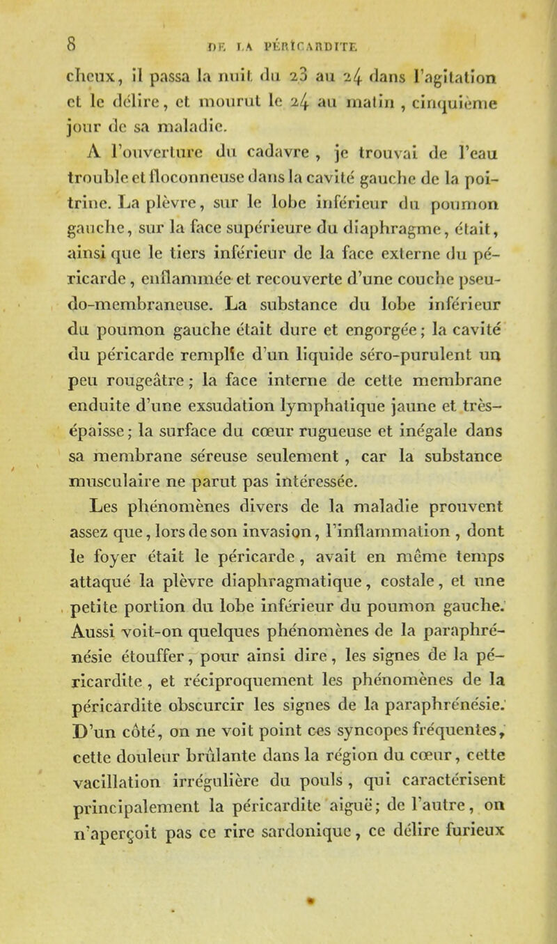 chcux, il passa la nuif; du 23 au 24 dans l'agilation et le délire, et mourut le 24 au matin , cinquième jour de sa maladie. A l'ouverture du cadavre , je trouvai de l'eau trouble et floconneuse dans la cavité gauche de la poi- trine. La plèvre, sur le lobe inférieur dn poumon gauche, sur la face supérieure du diaphragme, était, ainsi que le tiers inférieur de la face externe du pé- ricarde , enflammée et recouverte d'une couche pseu- do-membraneuse. La substance du lobe inférieur du poumon gauche était dure et engorgée ; la cavité du péricarde rcmplîe d'un liquide séro-purulent uu peu rougeâtre ; la face interne de cette membrane enduite d'une exsudation lymphatique jaune et très- épaisse; la surface du cœur rugueuse et inégale dans sa membrane séreuse seulement , car la substance musculaire ne parut pas intéressée. Les phénomènes divers de la maladie prouvent assez que, lors de son invasion, l'inflammation , dont le foyer était le péricarde, avait en même temps attaqué la plèvre diaphragmatique, costale, et une petite portion du lobe inférieur du poumon gauche. Aussi voit-on quelques phénomènes de la paraphré- nésie étouffer, pour ainsi dire, les signes de la pé- ricardite , et réciproquement les phénomènes de la péricardite obscurcir les signes de la paraphrénésie: D'un côté, on ne voit point ces syncopes fréquentes, cette douleur brûlante dans la région du cœur, cette vacillation irrégulière du pouls , qui caractérisent principalement la péricardite aiguë; de l'autre, on n'aperçoit pas ce rire sardoniquc, ce délire furieux