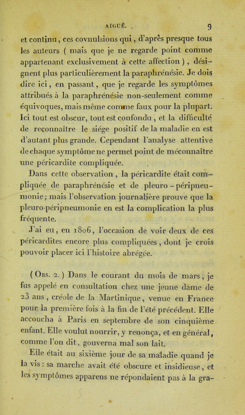 et continu, ces covnulsions qui, cVaprès presque tous les auteurs ( mais que je ne regarde point comme appartenant exclusivement à cette affection ), dési- gnent plus particulièrement la paraphre'nésie. Je dois dire ici, en passant, que je regarde les symptômes attribués à la paraphrénésie non-seulement comme équivoques, mais même comme faux pour la plupart. Ici tout est obscur, tout est confondu, et la difficulté de reconnaître le siège positif de la maladie en est d'autant plus grande. Cependant l'analyse attentive de chaque symptôme ne permet point de méconnaître une péricardite compliquée. Dans celte observation , la péricardite était com- pliquée de paraphrénésie et de pleuro - péripneu- monie ; mais l'observation journalière prouve que la pleuro-péripneumonie en est la complication la plus fréquente. J'ai eu, en 1806, l'occasion de voir deux de ces péricardites encore plus compliquées, dont je crois pouvoir placer ici l'histoire abrégée. ( Obs. 2. ) Dans le courant du mois de mars, je fus appelé en consultation chez une jeune dame de 23 ans, créole de la Martinique, venue en France pour la première fois à la fin de l'été précédent. Elle ' accoucha à Paris en septembre de son cinquième enfant. Elle voulut nourrir, y renonça, et en général, comme l'on dit, gouverna mal son lait. Elle était au sixième jour de sa maladie quand je la vis : sa marche avait été obscure et insidieuse, et les symptômes apparens ne répondaient pas à la gra-