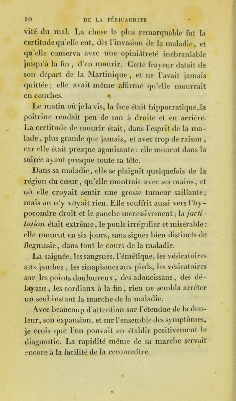 vile du mal. La chose la plus remarquable fui la certitude qu'elle eut, dès Imvasion de la maladie, et qi^'elle conserva avec une opiniâtreté inébranlable jusqu'à la fin , d'en mourir. Cette frayeur datait de son départ de la Martinique , et ne l'avait jamais quittée ; elle avait même affirmé qu'elle mourrait en couches. « Le matin où je la vis, la face était hippocratique,la poitrine rendait peu de son à droite et en arrière. La certitude de mourir était, dans l'esprit de la ma- lade , plus grande que jamais, et avec trop de raison , car elle était presque agonisante : elle mourut dans la soirée ayant presque toute sa tête. Dans sa maladie, elle se plaignit quelquefois de la région du cœur, qu'elle montrait avec ses mains, et où elle croyait sentir une grosse tumeur saillante ; mais on n'y voyait rien. Elle souffrit aussi vers l'hy- pocondre droit et le gauche successivement ; la jacti- iaiion était extrême, le pouls irrégulier et misérable : elle mourut en six jours, sans signes bien distincts de flegmasie, dans tout le cours de la maladie. La saignée, les sangsues, l'émétique, les vésicatoires aux jambes , les sinapismes aux pieds, les vésicatoires sur les points douloureux, des adoucissans, des dé- Icï^'ans, les cordiaux à la fin, rien ne sembla arrêter un seul instant la marche de la maladie. Avec beaucoup d'attention sur l'étendue de la dou- leur, son expansion, et sur l'ensemble des symptômes, je crois que l'on pouvait en établir positivement le diagnostic. La rapidité même de sa marche servait encore à la facilité de la reconnaître.