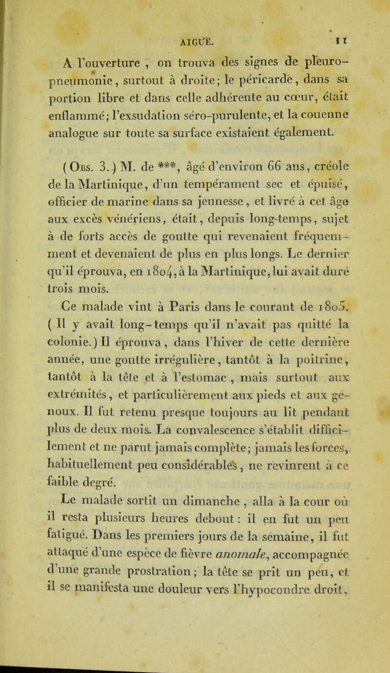 A rouvcrture , on trouva des signes de pîeuro- pneunionie, surtout à droite; le péricarde, dans sa portion libre et dans celle adhérente au cœur, était enflammé; l'exsudation séro-purulente, et la couenne analogue sur toute sa surface existaient également. (Obs. 3.) m. de âgé d'environ 66 ans, créole de la Martinique, d'un tempérament sec et épuisé, officier de marine dans sa jeunesse , et livré à cet âge aux excès vénériens, était, depuis long-temps, sujet à de forts accès de goutte qui revenaient fréquem- ment et devenaient de plus en plus longs. Le dernier qu'il éprouva, en 18o4, à la Martinique^ lui avait duré trois mois. Ce malade vint à Paris dans le courant de 1805. ( Il y avait long-temps qu'il n'avait pas quitté la colonie. ) Il éprouva, dans l'hiver de cette dernière année, une goutte irrégulière, tantôt à la poitrine, tantôt à la tête et à l'estomac , mais surtout aux extrémités, et particulièrement aux pieds et aux ge- noux. Il fat retenu presque toujours au lit pendant plus de deux mois. La convalescence s'établit diffici- lement et ne parut jamais complète; jamais les forces, habituellement peu considérable's, ne revinrent à ce faible degré. Le malade sortit un dimanche , alla à la cour où il resta plusieurs heures debout : il en fut un peu fatigué. Dans les premiers jours de la semaine, il fut attaqué d'une espèce de fièvre anomale^ accompagnée d'une grande prostration; la tête se prit un peu, et il se manifesta une douleur vers Thypocondre droit.