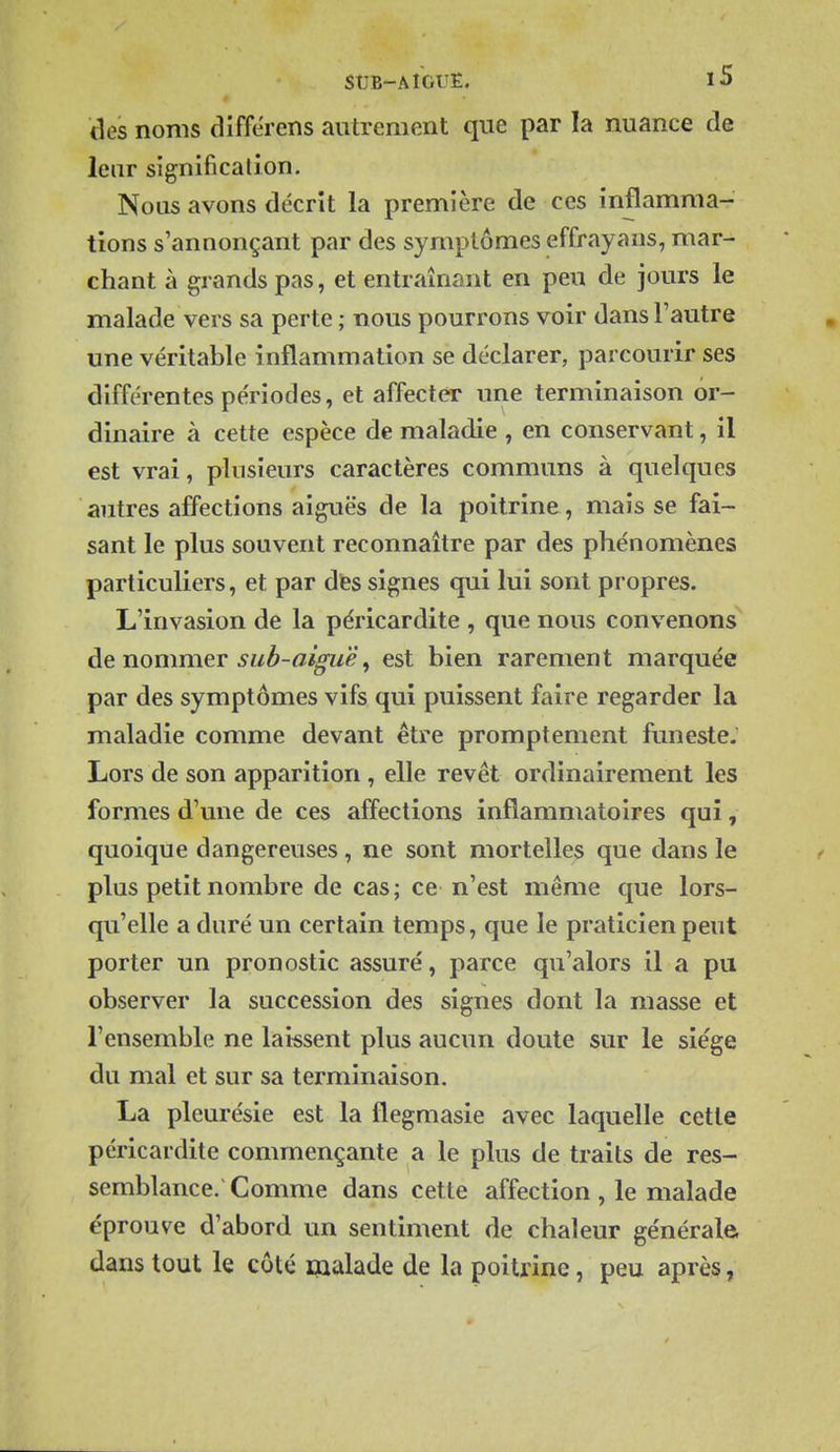 des noms différens autrement que par la nuance de leur signification. Nous avons décrit la première de ces inflamma- tions s'annonçant par des symptômes effrayans, mar- chant à grands pas, et entraînant en peu de jours le malade vers sa perte ; nous pourrons voir dans Fautre une véritable inflammation se déclarer, parcourir ses différentes périodes, et affecter une terminaison or- dinaire à cette espèce de maladie , en conservant, il est vrai, plusieurs caractères communs à quelques autres affections aiguës de la poitrine, mais se fai- sant le plus souvent reconnaître par des phénomènes particuliers, et par dfes signes qui lui sont propres. L'invasion de la péricardite , que nous convenons de nommer sub-ai^ë ^ est bien rarement marquée par des symptômes vifs qui puissent faire regarder la maladie comme devant être promptement funeste. Lors de son apparition, elle revêt ordinairement les formes d'une de ces affections inflammatoires qui, quoique dangereuses , ne sont mortelles que dans le plus petit nombre de cas; ce n'est même que lors- qu'elle a duré un certain temps, que le praticien peut porter un pronostic assuré, parce qu'alors il a pa observer la succession des signes dont la masse et l'ensemble ne laissent plus aucun doute sur le siège du mal et sur sa terminaison. La pleurésie est la flegmasie avec laquelle cette péricardite commençante a le plus de traits de res- semblance. Comme dans cette affection , le malade éprouve d'abord un sentiment de chaleur générale dans tout le côté malade de la poitrine, peu après,
