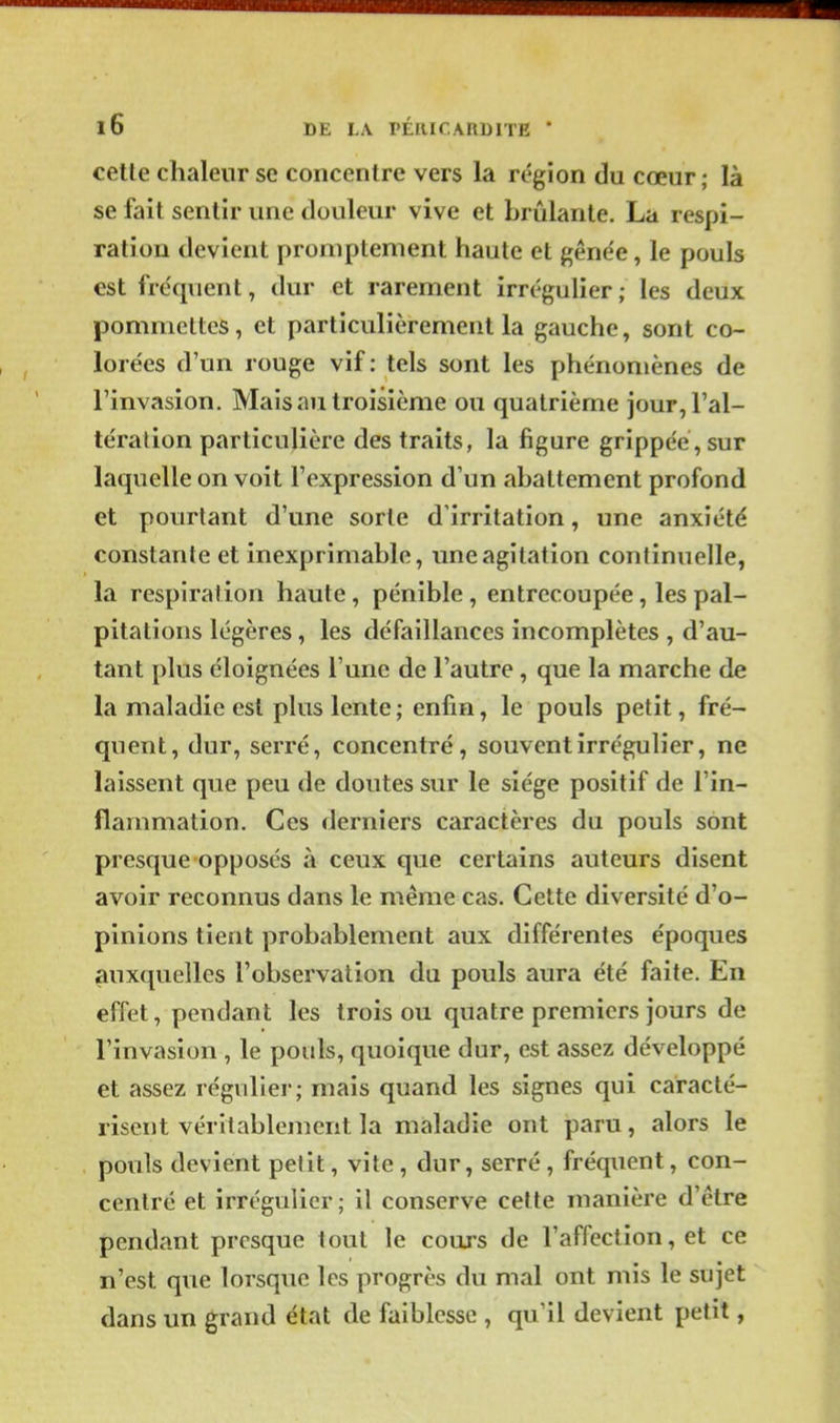 celle chaleur se concentre vers la région du cœur ; là se fait sentir une douleur vive et brûlante. La respi- ration devient promptement haute et gênée, le pouls est fréquent, dur et rarement irrégulier; les deux pommettes, et particulièrement la gauche, sont co- lorées d'un rouge vif: tels sont les phénomènes de l'invasion. Mais au troisième ou quatrième jour, l'al- tération particulière des traits, la figure grippée, sur laquelle on voit l'expression d'un abattement profond et pourtant d'une sorte d'irritation, une anxiété constante et inexprimable, une agitation continuelle, la respiration haute, pénible, entrecoupée, les pal- pitations légères, les défaillances incomplètes , d'au- tant plus éloignées Tune de l'autre , que la marche de la maladie est plus lente; enfin, le pouls petit, fré- quent, dur, serré, concentré, souvent irrégulier, ne laissent que peu de doutes sur le siège positif de l'in- flammation. Ces derniers caractères du pouls sont presque opposés à ceux que certains auteurs disent avoir reconnus dans le même cas. Cette diversité d'o- pinions tient probablement aux différentes époques auxquelles l'observation du pouls aura été faite. En effet, pendant les trois ou quatre premiers jours de l'invasion, le pouls, quoique dur, est assez développé et assez régulier; mais quand les signes qui caracté- risent véritablement la maladie ont paru, alors le pouls devient petit, vite , dur, serré, fréquent, con- centré et irrégulier ; il conserve celte manière d'être pendant presque tout le cours de l'affection, et ce n'est que lorsque les progrès du mal ont mis le sujet dans un grand état de faiblesse , qu'il devient petit,