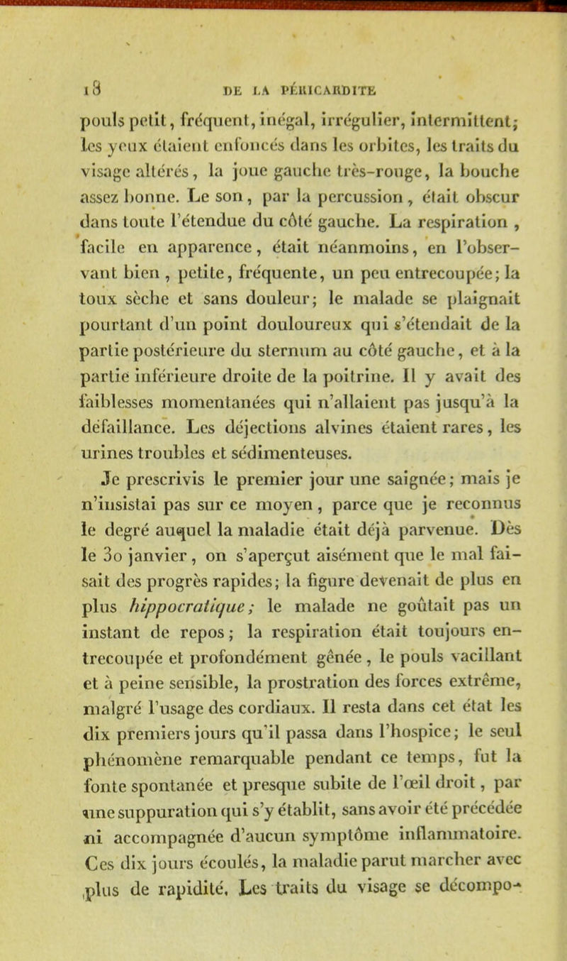 pouls petit, frdquent, inégal, irrégulier, înlermîtient; les yeux étaient enfoncés dans les orbites, les traits da visage altérés, la joue gauche très-rouge, la bouche assez bonne. Le son, par la percussion , était obscur dans toute l'étendue du côté gauche. La respiration , facile en apparence, était néanmoins, en l'obser- vant bien , petite, fréquente, un peu entrecoupée; la toux sèche et sans douleur; le malade se plaignait pourtant d'un point douloureux qui s'étendait de la partie postérieure du sternum au côté gauche, et à la partie inférieure droite de la poitrine. Il y avait des faiblesses momentanées qui n'allaient pas jusqu'à la défaillance. Les déjections alvines étaient rares, les urines troubles et sédimenteuses. Je prescrivis le premier jour une saignée; mais je n'insistai pas sur ce moyen, parce que je reconnus le degré auquel la maladie était déjà parvenue. Dès le 3G janvier , on s'aperçut aisément que le mal fai- sait des progrès rapides; la figure détenait de plus en plus hippocratique ; le malade ne goûtait pas un instant de repos ; la respiration était toujours en- trecoupée et profondément gênée , le pouls vacillant et à peine sensible, la prostration des forces extrême, malgré l'usage des cordiaux. Il resta dans cet état les dix premiers jours qu'il passa dans l'hospice; le seul phénomène remarquable pendant ce temps, fut la fonte spontanée et presque subite de l'œil droit, par line suppuration qui s'y établit, sans avoir été précédée ni accompagnée d'aucun symptôme inflammatoire. Ces dix jours écoulés, la maladie parut marcher avec ,plus de rapidité. Les U'aits du visage se dccompo-