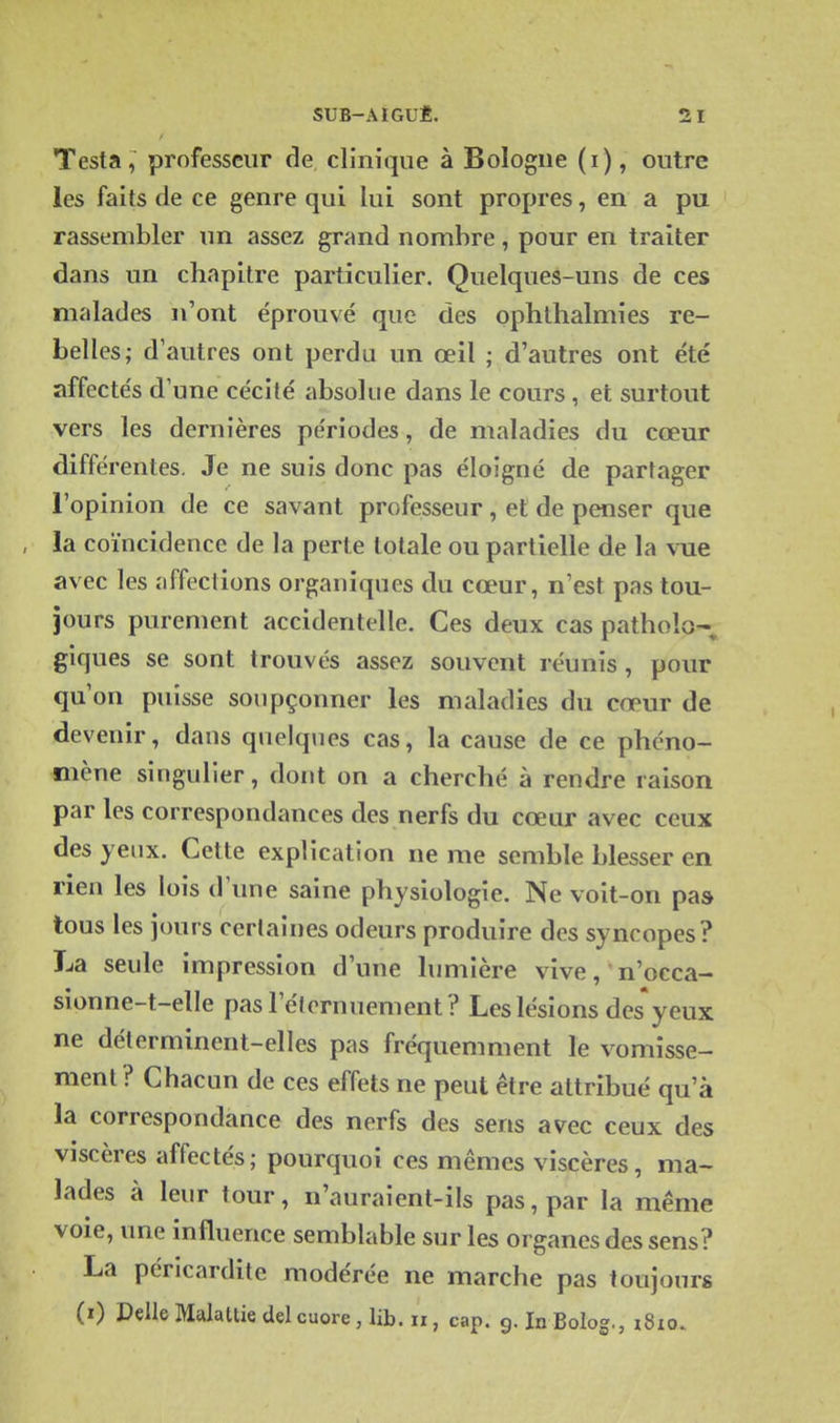Testa, professeur de clinique à Bologne (i), outre les faits de ce genre qui lui sont propres, en a pu rassembler un assez grand nombre, pour en traiter dans un chapitre particulier. Quelques-uns de ces malades n'ont éprouvé que des ophlhalmies re- belles; d'autres ont perdu un œil ; d'autres ont été affectés d'une cécité absolue dans le cours , et surtout vers les dernières périodes, de maladies du cœur différentes. Je ne suis donc pas éloigné de partager l'opinion de ce savant professeur, et de penser que la coïncidence de la perte totale ou partielle de la vue avec les affections organiques du cœur, n'est pas tou- jours purement accidentelle. Ces deux cas pathoîo-; giques se sont trouvés assez souvent réunis , pour qu'on puisse soupçonner les maladies du cœur de devenir, dans quelques cas, la cause de ce phéno- mène singulier, dont on a cherché à rendre raison par les correspondances des nerfs du cœur avec ceux des yeux. Cette explication ne me semble blesser en rien les lois d'une saine physiologie. Ne voit-on pas tous les jours certaines odeurs produire des syncopes? La seule impression d'une lumière vive, n'occa- sionne-t-elle pas l'éternuement? Les lésions des yeux ne déterminent-elles pas fréquemment le vomisse- ment? Chacun de ces effets ne peut être attribué qu'à la correspondance des nerfs des sens avec ceux des viscères affectés; pourquoi ces mêmes viscères, ma- lades à leur tour, n'auraient-ils pas, par la même voie, une influence semblable sur les organes des sens? La péricardite modérée ne marche pas toujours (0 DelleMalatiiedelcuore, lib. ii, cap. 9. InBolog., i8io.