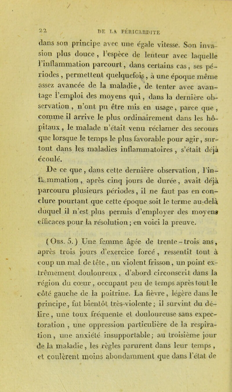 dans son principe avec une égale vitesse. Son inva- sion plus douce , l'espèce de lenteur avec laquelle l'inilanimation parcourt, dans certains cas, ses pé- riodes , permettent quelquefois, à une époque même assez avancée de la maladie, de tenter avec avan- tage l'emploi des moyens qui, dans la dernière ob- servation , n'ont pu être mis en usage, parce que , comme il arrive le plus ordinairement dans les hô- pitaux , le malade n'était venu réclamer des secours que lorsque le temps le plus favorable pour agir, sur- tout dans les maladies inflammatoires , s'était déjà écoulé. De ce que, dans cette dernière observation, Tin- li mmation , après cinq jours de durée, avait déjà parcouru plusieurs périodes, il ne faut pas en con- clure pourtant que cette époque soit le terme au-delà duquel il n'est plus permis d'employer des moyeng efficaces pour la résolution ; en voici la preuve. (Obs. 5,) Une femme âgée de trente-trois ans, après trois jours d'exercice forcé , ressentit tout à coup un mal de tête, un violent frisson, un point ex- trêmement douloureux, d'abord circonscrit dans la région du cœur, occupant peu de temps après tout le côté gauclie de la poitrine. La fièvre, légère dans le principe, fut bientôt très-violente; il survint du dé- lire , une toux fréquente et douloureuse sans expec- toration , une oppression particulière de la respira- tion , une anxiété insupportable ; au troisième jour de la maladie, les règles parurent dans leur temps , et coulèrent moins abondamment que dans Fétat de