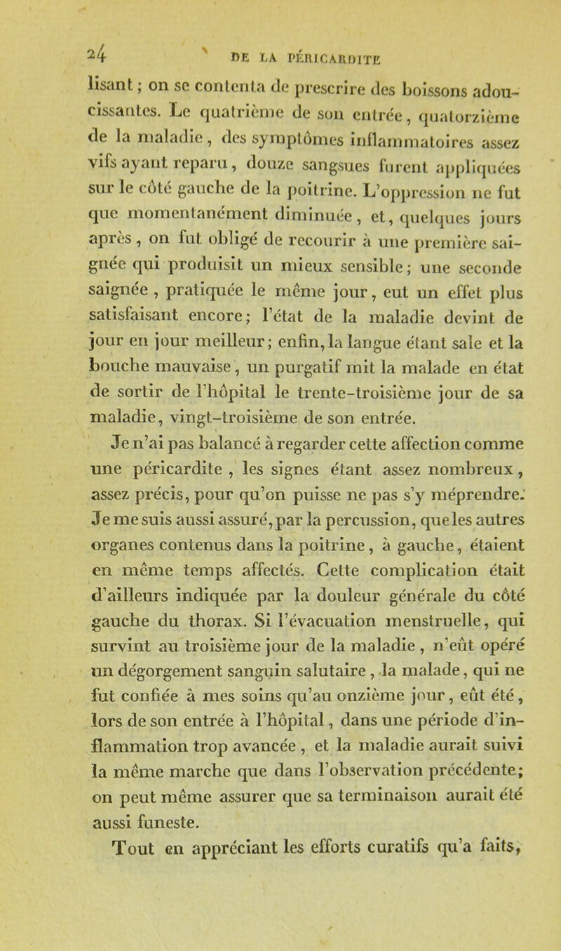 lisant ; on se conlcnla de prescrire des boissons adou- cissantes. Le quatrième de son entrée, quatorzième de la maladie, des symptômes inflammatoires assez vifs ayant reparu, douze sangsues furent appliquées sur le côté gauche de la poitrine. L'oppression ne fut que momentanément diminuée, et, quelques jours après, on fut obligé de recourir à une première sai- gnée qui produisit un mieux sensible; une seconde saignée , pratiquée le même jour, eut un effet plus satisfaisant encore; l'état de la maladie devint de jour en jour meilleur; enfin,la langue étant sale et la bouche mauvaise, un purgatif mit la malade en état de sortir de l'hôpital le trente-troisième jour de sa maladie, vingt-troisième de son entrée. Je n'ai pas balancé à regarder cette affection comme une péricardite , les signes étant assez nombreux, assez précis, pour qu'on puisse ne pas s'y méprendre. Je me suis aussi assuré, par la percussion, queles autres organes contenus dans la poitrine, à gauche, étaient en même temps affectés. Cette complication était d'ailleurs indiquée par la douleur générale du côté gauche du thorax. Si l'évacuation menstruelle, qui survint au troisième jour de la maladie , n'eût opéré un dégorgement sanguin salutaire, la malade, qui ne fut confiée à mes soins qu'au onzième jour, eût été, lors de son entrée à l'hôpital, dans une période d'in- flammation trop avancée , et la maladie aurait suivi la même marche que dans l'observation précédente; on peut même assurer que sa terminaison aurait été aussi funeste. Tout en appréciant les efforts curatifs qu'a faits,