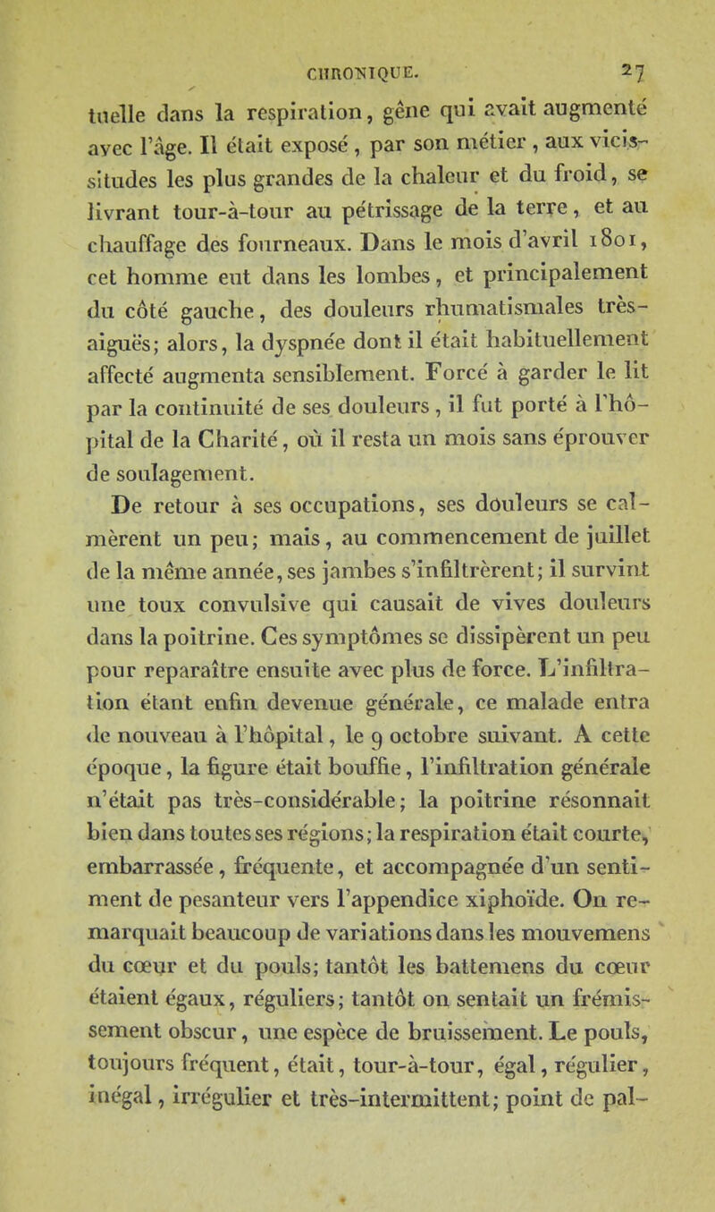 tiielle dans la respiration, gêne qui avait augmenté avec l'âge. Il était exposé , par son métier , aux vicis- situdes les plus grandes de la chaleur et du froid, se livrant tour-à-tour au pétrissage de la terre, et au chauffage des fourneaux. Dans le mois d'avril 1801, cet homme eut dans les lombes, et principalement du côté gauche, des douleurs rhumatismales très- aiguës; alors, la dyspnée dont il était habituellement affecté augmenta sensiblement. Forcé à garder le lit par la continuité de ses douleurs , il fut porté à Thô- pital de la Charité, où il resta un mois sans éprouver de soulagement. De retour à ses occupations, ses dôuleurs se cal- mèrent un peu; mais, au commencement de juillet de la même année, ses jambes s'infiltrèrent; il survint une toux convulsive qui causait de vives douleurs dans la poitrine. Ces symptômes se dissipèrent un peu pour reparaître ensuite avec plus de force. L'infiltra- tion étant enfin devenue générale, ce malade entra de nouveau à l'hôpital, le 9 octobre suivant. A cette époque, la figure était bouffie, l'infiltration générale n'était pas très-considérable; la poitrine résonnait bien dans toutes ses régions; la respiration était courte, embarrassée, fi'équente, et accompagnée d'un senti- ment de pesanteur vers l'appendice xiphoïde. On re- marquait beaucoup de variations dans les mouvemens du cœur et du pouls; tantôt les battemens du cœur étaient égaux, réguliers; tantôt on sentait un frémis- sement obscur, une espèce de bruisseinent. Le pouls, toujours fréquent, était, tour-à-tour, égal, régulier, inégal, irrégulier et très-intermittent; point de pal-