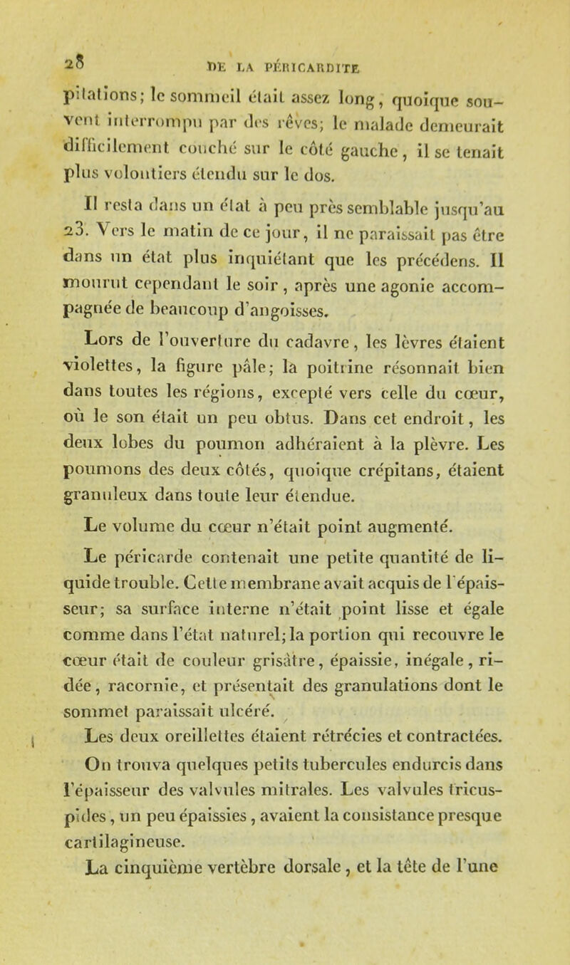 pitalions; le sommeil élaiL assez long, quoique sou- vent interrompu par des rêves; le malade demeurait diflicilcment couché sur le côté gauche, il se tenait plus volontiers étendu sur le dos. II resla dans un élal à peu près semblable jusqu'au 23. Vers le matin de ce jour, il ne pnraiisail pas être dans un état plus inquiétant que les précédens. Il mourut cependant le soir, après une agonie accom- pagnée de beaucoup d'angoisses. Lors de TouverUire du cadavre, les lèvres étaient -violettes, la figure pâle; la poitrine résonnait bien dans toutes les régions, excepté vers celle du cœur, où le son était un peu obtus. Dans cet endroit, les deux lobes du poumon adhéraient à la plèvre. Les poumons des deux cotés, quoique crépitans, étaient granuleux dans toute leur élendue. Le volume du cœur n'était point augmenté. Le péricarde contenait une petite quantité de li- quide trouble. Cette membrane avait acquis de l épais- seur; sa surface interne n'était point lisse et égale comme dans l'état naturel; la portion qui recouvre le cœur était de couleur grisâtre, épaissie, inégale, ri- dée, racornie, et présentait des granulations dont le sommet paraissait ulcéré. Les deux oreillettes étaient rétrécies et contractées. On trouva quelques petits tubercules endurcis dans l'épaisseur des valvules mitrales. Les valvules tricus- pides, un peu épaissies, avaient la consistance presque cartilagineuse. La cinquième vertèbre dorsale, et la tête de l'une ■