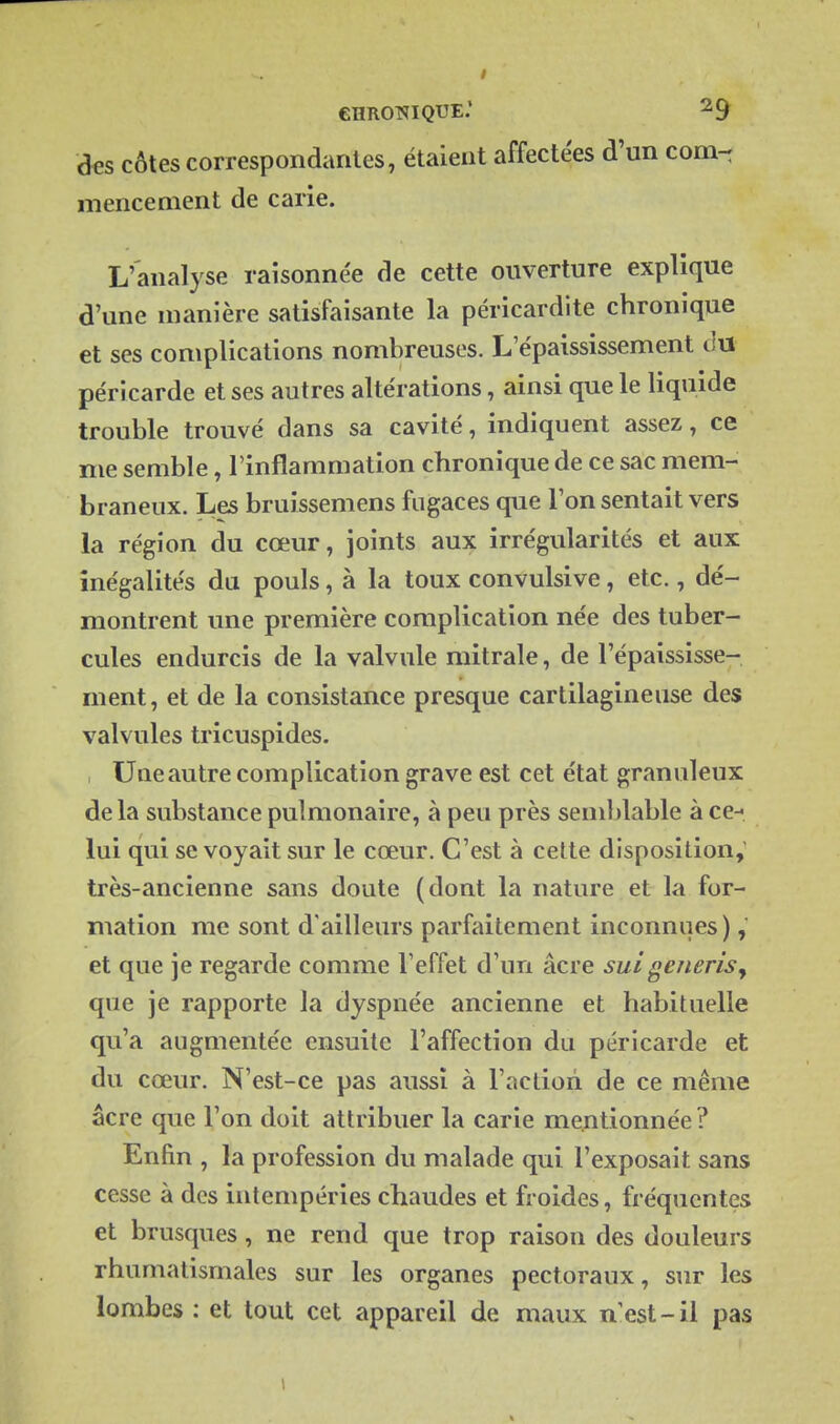 eHROTïIQUE.' ^9 des côtes correspondantes, étaient affectées d'un corn-: mencenient de carie. L'analyse raisonnée de cette ouverture explique d'une manière satisfaisante la péricardite chronique et ses complications nombreuses. L'épaississement ilu péricarde et ses autres altérations, ainsi que le liquide trouble trouvé dans sa cavité, indiquent assez, ce me semble, Tinflammation chronique de ce sac mem- braneux. Les bruissemens fugaces que l'on sentait vers la région du cœur, joints aux irrégularités et aux inégalités du pouls, à la toux convulsive, etc., dé- montrent une première complication née des tuber- cules endurcis de la valvule raitrale, de l'épaississe- ment, et de la consistance presque cartilagineuse des valvules tricuspides. , Une autre complication grave est cet état granuleux delà substance pulmonaire, à peu près semblable à ce-* lui qui se voyait sur le cœur. C'est à celte disposition,' très-ancienne sans doute (dont la nature et la for- mation me sont d'ailleurs parfaitement inconnues ) et que je regarde comme Teffet d'un âcre sui generisj que je rapporte la dyspnée ancienne et habituelle qu'a augmentée ensuite l'affection du péricarde et du cœur. N'est-ce pas aussi à l'action de ce même âcre que l'on doit attribuer la carie mentionnée ? Enfin , la profession du malade qui l'exposait sans cesse à des intempéries chaudes et froides, fréquentes et brusques, ne rend que trop raison des douleurs rhumatismales sur les organes pectoraux, sur les lombes : et tout cet appareil de maux n'est-il pas