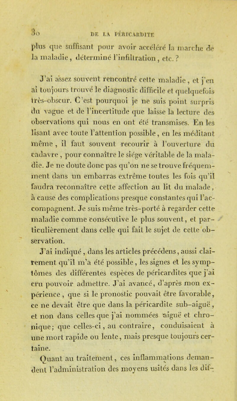 plus que suffisant [)onr avoir accéléré la niarclic dr? la maladie, déterniinc riiifillration , etc. ? J'ai assez souvent rencontré cette maladie, et j'en ai toujours trouvé le diagnostic difficile et quelquefois très-obscur. C'est pourquoi je ne suis point surpris du vague et de l'incertitude que laisse la lecture des observations qui nous en ont été transmises. En les lisant avec toute l'attention possible, en les méditant même , il faut souvent recourir à l'ouverlure du cadavre , pour connaître le siège véritable de la mala- die. Je ne doute donc pas qu'on ne se trouve fréquem- ment dans un embarras extrême toutes les fois qu'il faudra reconnaître cette affection au lit du malade, à cause des complications presque constantes qui l'ac- compagnent. Je suis même très-porté à regarder cette maladie comme consécutive le plus souvent, et par- ticulièrement dans celle qui fait le sujet de celle ob- servation. J'ai indiqué , dans les articles précédens, aussi clai- rement qu'il m'a été possible, les signes et les symp- tômes des différentes espèces de pérîcardites que j'ai cru pouvoir admettre. J'ai avancé, d'après mon ex- périence , que si le pronostic pouvait être favorable, ce ne devait être que dans la péricardite sub-aiguc , et non dans celles que j'ai nommées îiîguë et chro- nique; que celles-ci, au contraire, conduisaient à une mort rapide ou lente, mais presque toujours cer- taine. Quant au traitement, ces inflammations deman- dent l'administration des moyens usités dans les dif-