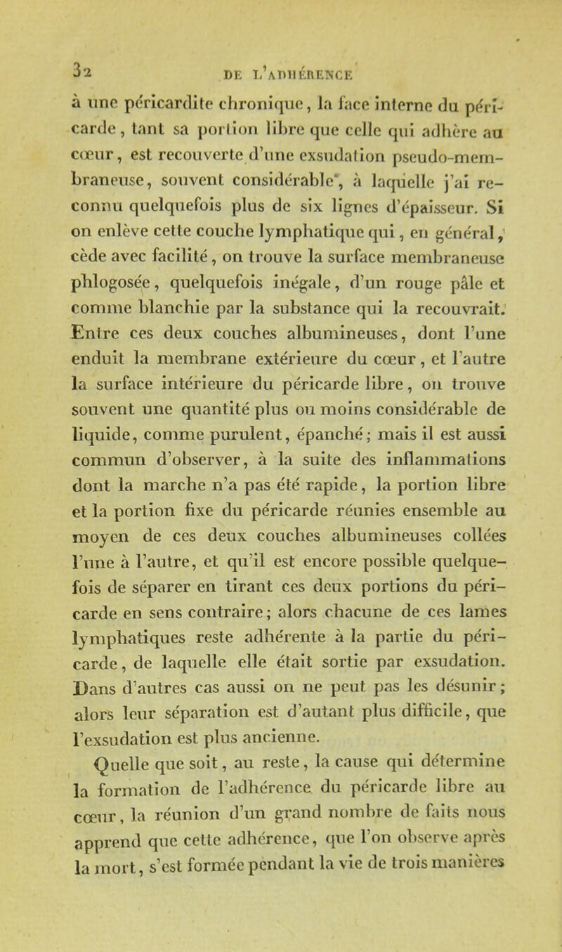 3^ DE l'adhérence à une pdricardite chronique, la face interne du pérî- carde, tant sa porlion libre que celle qui adhère au cœur, est recouverte d'une exsudation pseudo-mem- braneuse, souvent considérable*, à laquelle j'ai re- connu quelquefois plus de six lignes d'épaisseur. Si on enlève cette couche lymphatique qui, en général,' cède avec facilité, on trouve la surface membraneuse phlogosée, quelquefois inégale, d'un rouge pâle et comme blanchie par la substance qui la recouvrait. Entre ces deux couches albumineuses, dont l'une enduit la membrane extérieure du cœur, et l'autre la surface intérieure du péricarde libre, on trouve souvent une quantité plus ou moins considérable de liquide, comme purulent, épanché; mais il est aussi commun d'observer, à la suite des inflammations dont la marche n'a pas été rapide, la portion libre et la portion fixe du péricarde réunies ensemble au moyen de ces deux couches albumineuses collées l'une à l'autre, et qu'il est encore possible quelque- fois de séparer en tirant ces deux portions du péri- carde en sens contraire; alors chacune de ces lames lymphatiques reste adhérente à la partie du péri- carde , de laquelle elle était sortie par exsudation. Dans d'autres cas aussi on ne peut pas les désunir ; alors leur séparation est d'autant plus difficile, que l'exsudation est plus ancienne. Quelle que soit, au reste, la cause qui détermine la formation de l'adhérence du péricarde libre au cœur, la réunion d'un grand nombre de faits nous apprend que cette adhérence, que l'on observe après la mort, s'est formée pendant la vie de trois manières