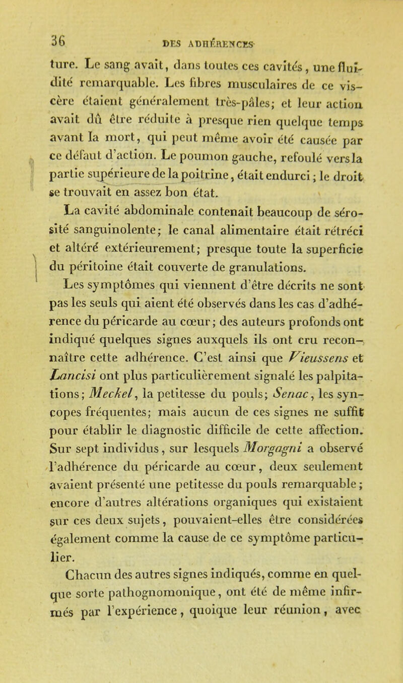 ture. Le sang avait, dans toutes ces cavitds, une flui- dité remarquable. Les fibres musculaires de ce vis- cère étaient généralement très-pâles; et leur actiou avait dû être réduite à presque rien quelque temps avant la mort, qui peut même avoir été causée par ce défaut d'action. Le poumon gauche, refoulé vers la partie supérieure de la poitrine, était endurci ; le droit «e trouvait en assez bon état. La cavité abdominale contenait beaucoup de séro- sité sanguinolente; le canal alimentaire était rétréci et altéré extérieurement; presque toute la superficie du péritoine était couverte de granulations. Les symptômes qui viennent d'être décrits ne sont pas les seuls qui aient été observés dans les cas d'adhé- rence du péricarde au cœur ; des auteurs profonds ont indiqué quelques signes auxquels ils ont cru recon-; naître cette adhérence. C'est ainsi que f^ieussens Itancisi ont plus particulièrement signalé les palpita- tions; Meckel^ la petitesse du pouls; Senac^ les syn- copes fréquentes; mais aucun de ces signes ne suffit pour établir le diagnostic difficile de cette affection. Sur sept individus, sur lesquels Morgagni a observé l'adhérence du péricarde au cœur, deux seulement avaient présenté une petitesse du pouls remarquable ; encore d'autres altérations organiques qui existaient $ur ces deux sujets, pouvaient-elles être considérée* également comme la cause de ce symptôme particu- lier. Chacun des autres signes indiqués, comme en quel- que sorte pathognomonique, ont été de même infir- més par l'expérience, quoique leur réunion, avec