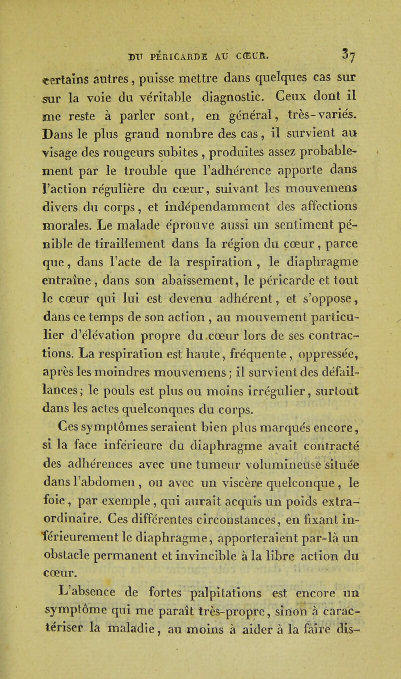 eerlaîns autres, puisse mettre dans quelques cas sur sur la voie du ve'ritable diagnostic. Ceux dont il me reste à parler sont, en général, très-variés. Dans le plus grand nombre des cas, il survient au visage des rougeurs subites, produites assez probable- ment par le trouble que l'adhérence apporte dans l'action régulière du cœur, suivant les mouvemens divers du corps, et indépendamment des affections morales. Le malade éprouve aussi un sentiment pé- nible de tiraillement dans la région du cœur, parce que, dans l'acte de la respiration , le diaphragme entraîne, dans son abaissement, le péricarde et tout le cœur qui lui est devenu adhérent, et s'oppose, dans ce temps de son action, au mouvement particu- lier d'élévation propre du cœur lors de ses contrac- tions, La respiration est haute, fréquente, oppressée, après les moindres mouvemens ; il survient des défail- lances ; le pouls est plus ou moins irrégulier, surtout dans les actes quelconques du corps. Ces symptômes seraient bien plus marqués encore, si la face inférieure du diaphragme avait contracté des adhérences avec une tumeur volumineuse située dans l'abdomen , ou avec un viscère quelconque , le foie, par exemple , qui aurait acquis un poids extra- ordinaire. Ces différentes circonstances, en fixant in- férieurement le diaphragme, apporteraient par-là un obstacle permanent et invincible à la libre action du cœur. L'absence de fortes palpitations est encore un symptôme qui me paraît très-propre, sinon à carac- tériser la maladie, au moins à aider à la faire dis-