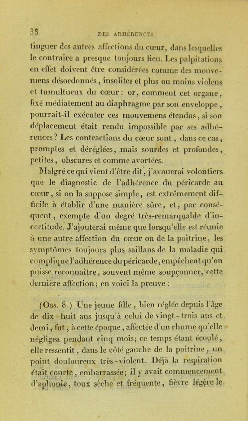 35 DES ADllÉREîs'CES lingncr des autres affections du cœur, dans lesquelles le contraire a presque toujours lieu. Les palpitations en effet doivent être considérées comme des mouvc- niens désordonnés, insolites et plus ou moins violens et tumultueux du cœur: or, comment cet organe, fixé raédiatement au diaphragme par son enveloppe , pourrait-il exécuter ces mouvemens étendus, si son déplacement était rendu impossible par ses adhé- rences? Les contractions du cœur sont, dans ce cas, promptes et déréglées, mais sourdes et profondes, petites, obscures et comme avortées. Malgré ce qui vient d'être dit, j'avouerai volontiers que le diagnostic de l'adhérence du péricarde au cœur, si on la suppose simple, est extrêmement dif- ficile à établir d'une manière sûre, et, par consé- quent, exempte d'un degré très-remarquable d'in- certitude. J'ajouterai même que lorsqu'elle est réunie à une autre affection du cœur ou dé la poitrine, les symptômes toujours plus saillans de la maladie qui complique l'adhérence du péricarde, empêchent qu'on puisse reconnaître, souvent même soupçonner, celte dernière affection ; en voici la preuve ; (Obs. 8.) Une jeune fille , bien réglée depuis l'âge de dix-huit ans jusqu'à celui de vingt-trois ans et demi, fut, à cette époque, affectée d'un rhume qu'elle négligea pendant cinq mois; ce temps étant écoulé, elle ressentit, dans le côté gauche de la poitrine , un point douloureux très-violent. Déjà la respiration était courte , embarrassée; il y avait commencement d'aphpnie, toux sèche et fréquente, fièvre légère le