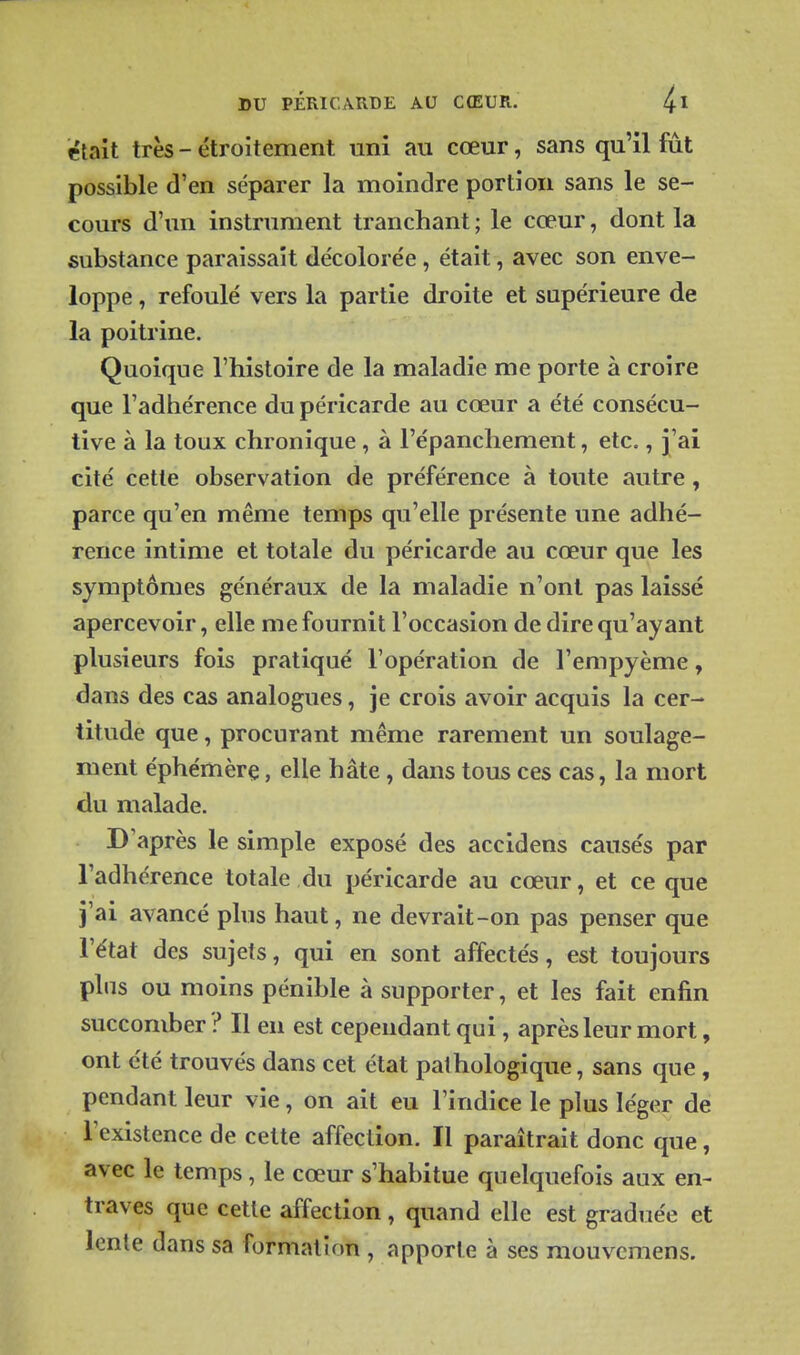 était très - étroitement uni au cœur, sans qu'il fût possible d'en séparer la moindre portion sans le se- cours d'un instrument tranchant ; le cœur, dont la substance paraissait décolore'e, était, avec son enve- loppe , refoulé vers la partie droite et supérieure de la poitrine. Quoique l'histoire de la maladie me porte à croire que l'adhérence du péricarde au cœur a été consécu- tive à la toux chronique, à l'épanchement, etc., j'ai cité cette observation de préférence à toute autre, parce qu'en même temps qu'elle présente une adhé- rence intime et totale du péricarde au cœur que les symptômes généraux de la maladie n'ont pas laissé apercevoir, elle me fournit l'occasion de dire qu'ayant plusieurs fois pratiqué l'opération de l'empyème, dans des cas analogues, je crois avoir acquis la cer- titude que, procurant même rarement un soulage- ment éphémère, elle hâte, dans tous ces cas, la mort du malade. D'après le simple exposé des accidens causés par l'adhérence totale du péricarde au cœur, et ce que j'ai avancé plus haut, ne devrait-on pas penser que l'état des sujets, qui en sont affectés, est toujours plus ou moins pénible à supporter, et les fait enfin succomber ? Il en est cependant qui, après leur mort, ont été trouvés dans cet état pathologique, sans que, pendant leur vie, on ait eu l'indice le plus léger de l'existence de cette affection. Il paraîtrait donc que, avec le temps, le cœur s'habitue quelquefois aux en- traves que cette affection, quand elle est graduée et lente dans sa formation , apporte à ses mouvcmens.