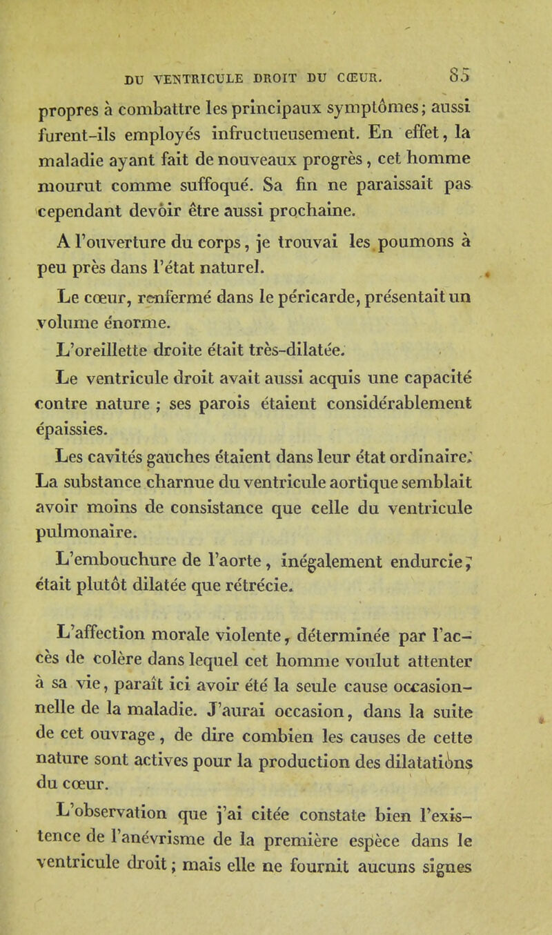 propres à combattre les principaux symptômes ; aussi furent-ils employés infructueusement. En effet, la maladie ayant fait de nouveaux progrès, cet homme mourut comme suffoqué. Sa fin ne paraissait pas cependant devoir être aussi prochaine. A l'ouverture du corps, je trouvai les poumons à peu près dans l'état naturel. Le cœur, renfermé dans le péricarde, présentait un volume énorme. L'oreillette droite était très-dilatée. Le ventricule droit avait aussi acquis une capacité contre nature ; ses parois étaient considérablement épaissies. Les cavités gauches étaient dans leur état ordinaire; La substance charnue du ventricule aortique semblait avoir moins de consistance que celle du ventricule pulmonaire. L'embouchure de l'aorte, inégalement endurcie ? était plutôt dilatée que rétrécie» L'affection morale violente, déterminée par l'ac- cès de colère dans lequel cet homme voulut attenter à sa vie, paraît ici avoir été la seule cause occasion- nelle de la maladie. J'aurai occasion, dans la suite de cet ouvrage, de dire combien les causes de cette nature sont actives pour la production des dilatati(^ns du cœur. L'observation que j'ai citée constate bien l'exis- tence de l'anévrisme de la première espèce dans le ventricule droit ; mais elle ne fournit aucuns signes