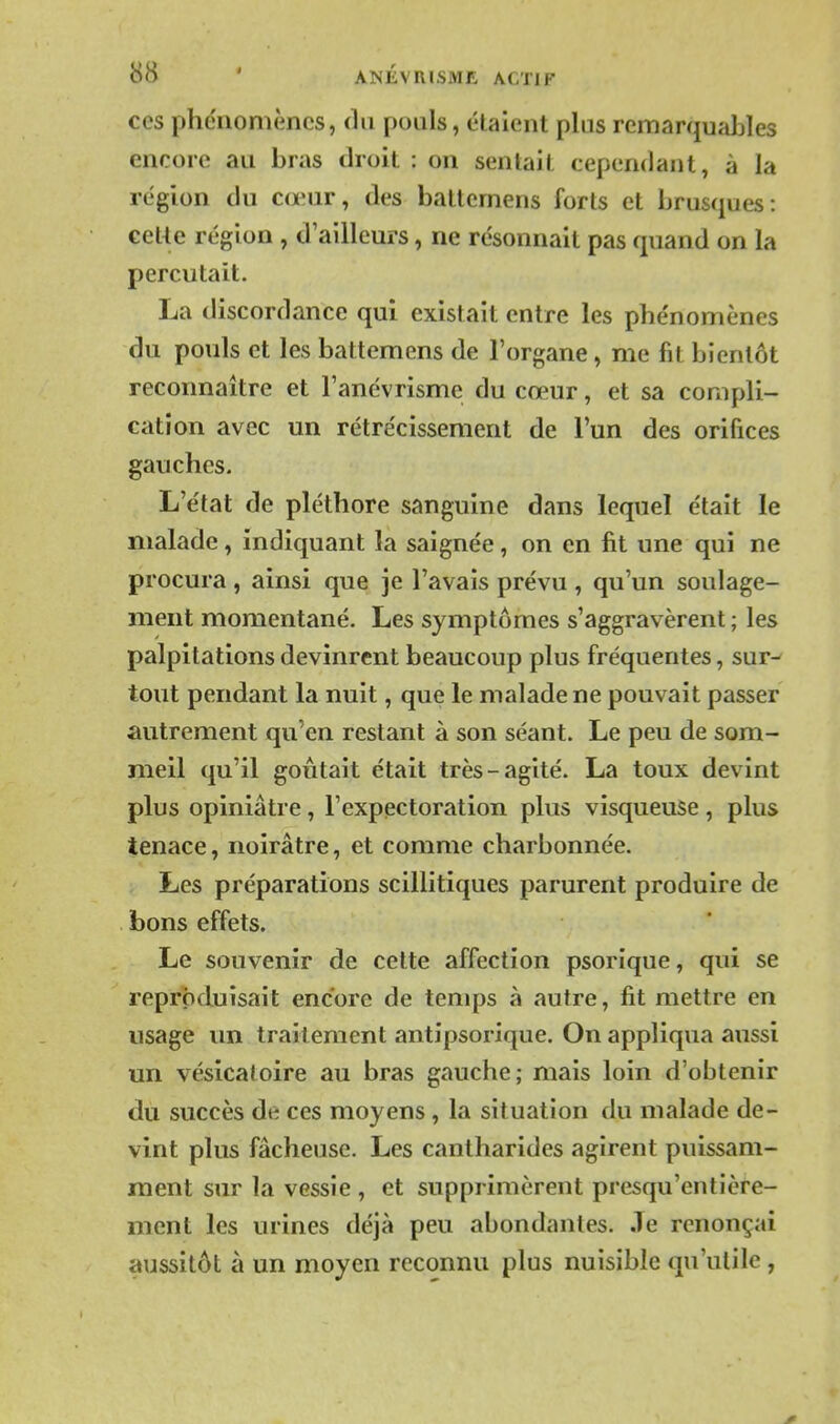 ces phénomènes, du pouls, étaient plus remarquables encore au bras droit : on sentait cependant, à la région du cœur, des battemens forts et brusques: cetle région , d'ailleurs, ne résonnait pas quand on la percutait. La discordance qui existait entre les phénomènes du pouls et les battemens de l'organe, me fit bientôt reconnaître et l'anévrisme du cœur, et sa compli- cation avec un rétrécissement de l'un des orifices gauches. L'état de pléthore sanguine dans lequel était le malade, indiquant la saignée, on en fit une qui ne procura, ainsi que je l'avais prévu, qu'un soulage- ment momentané. Les symptômes s'aggravèrent; les palpitations devinrent beaucoup plus fréquentes, sur^ tout pendant la nuit, que le malade ne pouvait passer autrement qu'en restant à son séant. Le peu de som- meil qu'il goûtait était très-agité. La toux devint plus opiniâtre, l'expectoration plus visqueuse, plus tenace, noirâtre, et comme charbonnée. Les préparations scillitiques parurent produire de bons effets. Le souvenir de celte affection psorique, qui se reproduisait encore de temps à autre, fit mettre en usage un traitement antipsorique. On appliqua aussi un vésicaloire au bras gauche; mais loin d'obtenir du succès de ces moyens, la situation du malade de- vint plus fâcheuse. Les cantharides agirent puissam- ment sur la vessie , et supprimèrent presqu'entière- ment les urines déjà peu abondantes. Je renonçai aussitôt à un moyen reconnu plus nuisible qu'utile,