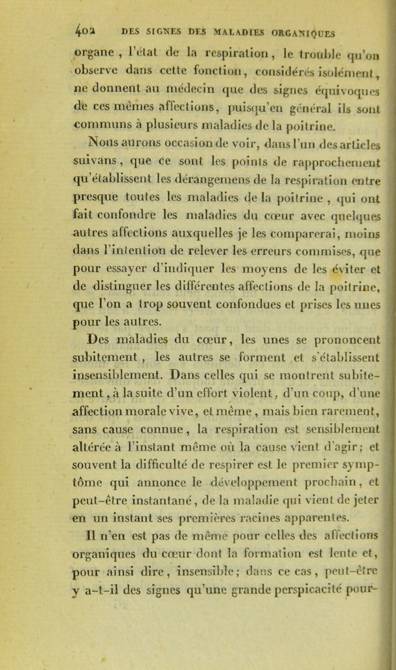 organe , l'état de la respiration , le trouble qu'on observe dans cette fonction, considérés isolément, ne donnent au médecin que des signes équivoques de ces mêmes affections, puisquen général ils sont communs à plusieurs maladies de la poitrine. Nous aurons occasion de voir, dans l'un des articles suivans, que ce sont les points de rapprochement qu'établissent les dérangemens de la respiration entre presque toutes les maladies de la poitrine , qui ont fait confondre les maladies du cœur avec quelques autres affections auxquelles je les comparerai, moins dans l'intention de relever les erreurs commises, que pour essayer d'indiquer les moyens de les éviter et de distinguer les différentes affections de la poitrine, que l'on a trop souvent confondues et prises les unes pour les autres. Des maladies du cœur, les unes se prononcent subitement , les autres se forment et s'établissent insensiblement. Dans celles qui se montrent subite- ment , à la suite d'un effort violent, d'un coup, d'une affection morale vive, et même , mais bien rarement, sans cause connue, la respiration est sensiblement altérée à l'instant même où la cause vient d'agir; et souvent la difficulté de respirer est le premier symp- tôme qui annonce le développement prochain, et peut-être instantané, de la maladie qui vient de jeter en un instant ses premières racines apparentes. Il n'en est pas de même pour celles des affections organiques du cœur dont la formation est lente et, pour ainsi dire, insensible; daiis ce cas, peut-être y a-t-il des signes qu'une grande perspicacité pour-