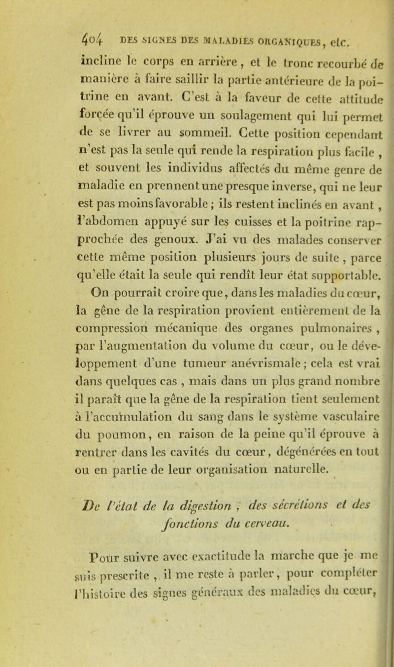 incline le corps en arrière, et le tronc recourbe de manière à faire saillir la partie antérieure de la poi- trine en avant. C'est à la faveur de cette attitude forcée qu'il éprouve un soulagement qui lui permet de se livrer au sommeil. Cette position cependant n'est pas la seule qui rende la respiration plus facile , et souvent les individus affectés du même genre de maladie en prennent une presque inverse, qui ne leur est pas m oins favorable ; ils restent inclinés en avant, l'abdomen appuyé sur les cuisses et la poitrine rap- prochée des genoux. J'ai vu des malades conserver cette même position plusieurs jours de suite , parce qu'elle était la seule qui rendît leur état supportable. On pourrait croire que, dans les maladies du cœur, la gêne de la respiration provient entièrement de la compression mécanique des organes pulmonaires , par l'augmentation du volume du cœur, ou le déve- loppement d'une tumeur anévrismale ; cela est vrai dans quelques cas , mais dans un plus grand nombre il paraît que la gêne de la respiration tient seulement à l'accumulation du sang dans le système vasculaire du poumon, en raison de la peine qu'il éprouve à rentrer dans les cavités du cœur, dégénérées en tout ou en partie de leur organisation naturelle. De l'état de la digestion ; des sécrétions et des fonctions du cerveau. Pour suivre avec exactitude la marche que je me suis prescrite , il me reste à parler, pour compléter l'histoire des signes généraux des maladies du cœur,