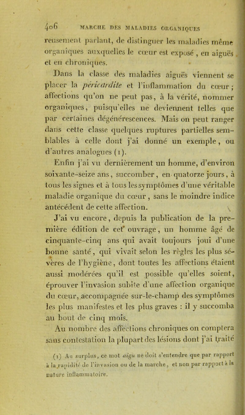 reiisenient parlant, de distinguer les maladies mênif; organiques auxquelles le cœur est expusé , en aiguës et en chroniques. Dans la classe des maladies aiguës viennent se placer la pcricardite et l'iiiflammalion du cœur ; affections qu'on ne peut pas, à la vérité, nommer organiques, puisqu'elles ne deviennent telles que par certaines dégénérescences. Mais on peut ranger dans cette classe quelques ruptures partielles sem- blables à celle dont j'ai donné un exemple, ou d'autres analogues (i). Enfin j'ai vu dernièrement un bomme, d'environ soixante-seize ans, succomber, en quatorze jours, à tous les signes et à tous les symptômes d'une véritable maladie organique du cœur , sans le moindre indice antécédent de cette affection. \ J'ai vu encore, depuis la publication de la pre- mière édition de cet* ouvrage, un homme âgé de cinquante-cinq ans qui avait toujours joui d'une bonne santé, qui vivait selon les règles les plus sé- vères de l'hygiène, dont toutes les affections étaient aussi modérées qu'il est possible qu'elles soient, éprouver l'invasion subite d'une affection organique du cœur, accompagnée sur-le-champ des symptômes les plus manifestes et les plus graves : il y succomba au bout de cinq mois. Au nombre des affections chroniques on comptera sans contestation la plupart des lésions dont j'ai t,raité (i) Au surplus, ce mot aic,u ne iloit s'enlendre que par rappor' à la.rapiditt' do Tiiivasion ou de la marche , et iioii par rapport à uaturt; inflammatoire.