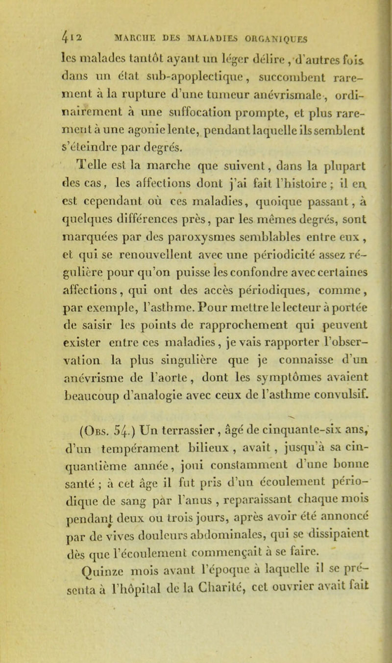 les malades tantôt ayant un léger délire , d'autres fois dans un étal sub-apopleclique, succombent rare- ment à la rupture d'une tumeur anévrismale , ordi- nairement à une suffocation prompte, et plus rare- ment à une agonie lente, pendant laquelle ils semblent s'éteindre par degrés. Telle est la marche que suivent, dans la plupart des cas, les affections dont j'ai fait l'histoire ; il en est cependant où ces maladies, quoique passant, à quelques différences près, par les mêmes degrés, sont marquées par des paroxysmes semblables entre eux , et qui se renouvellent avec une périodicité assez ré- gulière pour qu'on puisse les confondre avec certaines affections, qui ont des accès périodiques, comme, par exemple, l'asthme. Pour mettre le lecteur à portée de saisir les points de rapprochement qui peuvent exister entre ces maladies, je vais rapporter l'obser- vation la plus singulière que je connaisse d'un anévrisme de l'aorte, dont les symptômes avaient beaucoup d'analogie avec ceux de l'asthme convulsif. (Obs. 54 ) Un terrassier, âgé de cinquante-six ans, d'un tempérament bilieux , avait, jusqu'à sa cin- quantième année, joui constamment d'une bonne santé ; à cet âge il fat pris d'un écoulement pério- dique de sang par l'anus , reparaissant chaque mois pendant deux ou trois jours, après avoir été annoncé par de vives douleurs abdominales, qui se dissipaient dès que l'écoulement commençait à se faire. Quinze mois avant l'époque à laquelle il se pré- senta à l'hôpital de la Charité, cet ouvrier avait fait