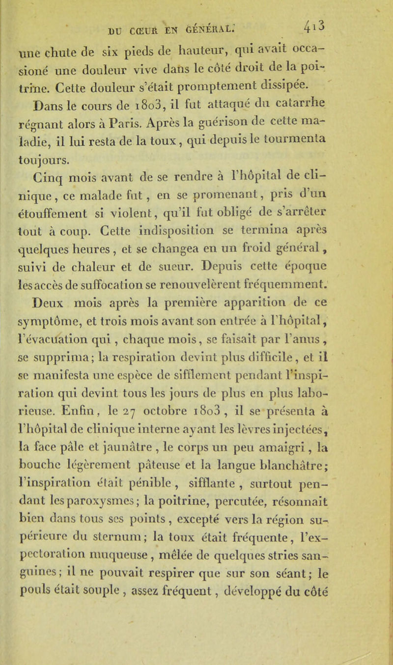 l)lî CŒUÈ EN générai; une chute de six pieds de hauteur, qui avait occa- sioné une douleur vive dans le côté droit de la poi- trine. Cette douleur s'était promptement dissipée. Dans le cours de i8o3, il fut attaqué du catarrhe régnant alors à Paris. Après la guérison de cette ma- ladie, il lui resta de la toux, qui depuis le tourmenta toujours. Cinq mois avant de se rendre à l'hôpital de cli- nique , ce malade fat, en se promenant, pris d'un étouffement si violent, qu'il fat obligé de s'arrêter tout à coup. Cette indisposition se termina après quelques heures , et se changea en un froid général, suivi de chaleur et de sueur. Depuis cette époque les accès de suffocation se renouvelèrent fréquemment. Deux mois après la première apparition de ce symptôme, et trois mois avant son entrée à l'hôpital, l'évacuation qui , chaque mois, se faisait par l'anus, se supprima; la respiration devint plus difficile, et il se manifesta une espèce de sifflement pendant l'inspi- ration qui devint tous les jours de plus en plus labo- rieuse. Enfin, le 27 octobre i8o3, il se présenta à l'hôpital de clinique interne ayant les lèvres injectées, la face pâle et jaunâtre , le corps un peu amaigri, la bouche légèrement pâteuse et la langue blanchâtre; l'inspiration était pénible , sifflante , surtout pen- dant les paroxysmes ; la poitrine, percutée, résonnait bien dans tous ses points , excepté vers la région su- périeure du sternum ; la toux était fréquente, l'ex- pectoration muqueuse , mêlée de quelques stries san- guines; il ne pouvait respirer que sur son séant; le pouls était souple , assez fréquent, développé du côté