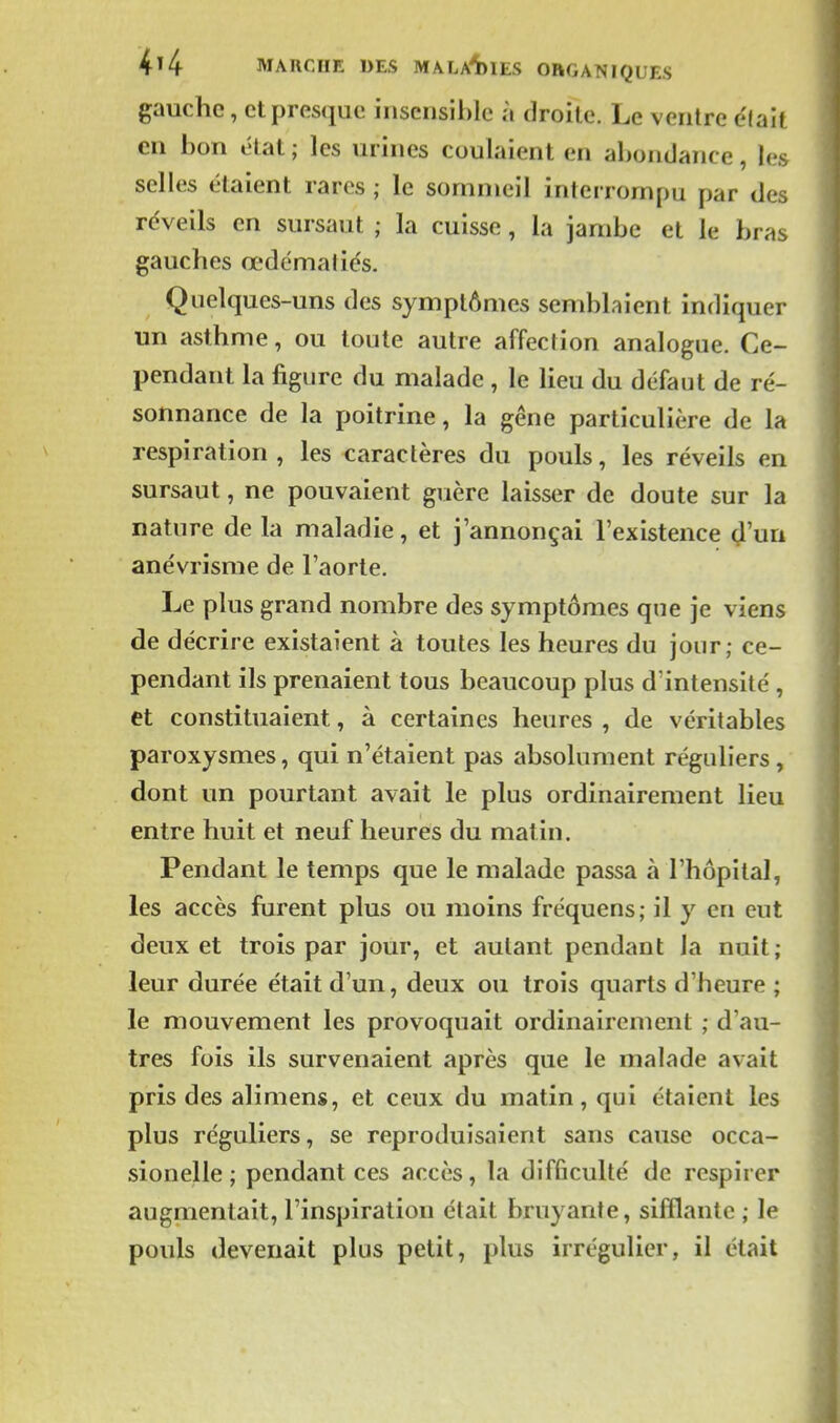 gauche, et presque insensible à droite. Le ventre e'Iait en bon état ; les urines coulaient en abondance, les selles étaient rares ; le sommeil interrompu par des réveils en sursaut ; la cuisse, la jambe et le bras gauches œdémaliés. Quelques-uns des symptômes semblaient indiquer un asthme, ou toute autre affection analogue. Ce- pendant la figure du malade , le lieu du défaut de ré- sonnance de la poitrine, la gêne particulière de la respiration , les caractères du pouls, les réveils en sursaut, ne pouvaient guère laisser de doute sur la nature de la maladie, et j'annonçai l'existence d'un anévrisme de l'aorte. Le plus grand nombre des symptômes que je viens de décrire existaient à toutes les heures du jour; ce- pendant ils prenaient tous beaucoup plus d'intensité , et constituaient, à certaines heures , de véritables paroxysmes, qui n'étaient pas absolument réguliers, dont un pourtant avait le plus ordinairement lieu entre huit et neuf heures du matin. Pendant le temps que le malade passa à l'hôpital, les accès furent plus ou moins fréquens; il y en eut deux et trois par jour, et autant pendant la nuit; leur durée était d'un, deux ou trois quarts d'heure ; le mouvement les provoquait ordinairement ; d'au- tres fois ils survenaient après que le malade avait pris des alimens, et ceux du matin, qui étaient les plus réguliers, se reproduisaient sans cause occa- sionelle ; pendant ces accès, la difficulté de respirer augmentait, l'inspiration était bruyante, sifflante ; le pouls devenait plus petit, plus irrégulier, il était