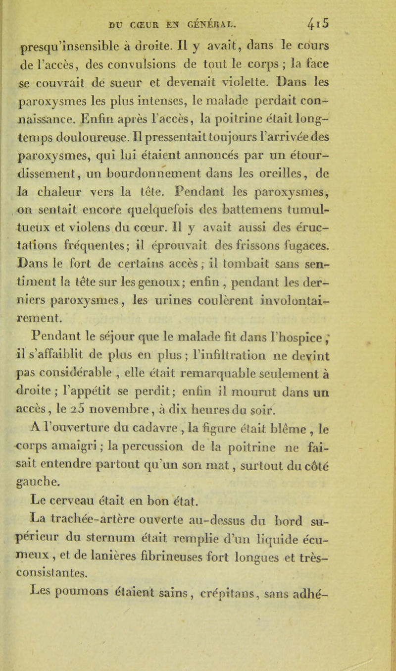 presqu'insensible à droite. Il y avait, dans le cours de l'accès, des convulsions de tout le corps ; la face se couvrait de sueur et devenait violette. Bans les paroxysmes les plus intenses, le malade perdait con- naissance. Enfin après Taccès, la poitrine était long- temps douloureuse. Il pressentait toujours l'arrivée des paroxysmes, qui lui étaient annoncés par un étour- dissement, un bourdonnement dans les oreilles, de la chaleur vers la tête. Pendant les paroxysmes, on sentait encore quelquefois des battemens tumul- tueux et violens du cœur. Il y avait aussi des éruc- tations fréquentes; il éprouvait des frissons fugaces. Dans le fort de certaitis accès ; il tombait sans sen- timent la tête sur les genoux; enfin , pendant les der- niers paroxysmes, les urines coulèrent involontai- rement. Pendant le séjour que le malade fit dans l'hospice ; il s'affaiblit de pins en plus ; l'infiltration ne devint pas considérable , elle était remarquable seulement à droite ; l'appétit se perdit; enfin il mourut dans un accès, le 25 novembre, à dix heures du soii^. A l'ouverture du cadavre , la figure était blême , le <:orps amaigri ; la percussion de la poitrine ne fai- sait entendre partout qu'un son mat, surtout du c6té gauche. Le cerveau était en bon état. La trachée-artère ouverte au-dessus du bord su- périeur du sternum était remplie d'un liquide écu- meux , et de lanières fibrineuses fort longues et très- consistantes. Les poumons étaient sains, crénitans, sans adhé-