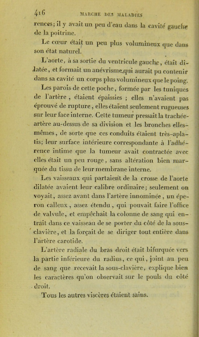 MARCHE DES MALADIES renccs; il y avait un peu d'eau dans la cavile gauchf de la poitrine. Le cœur était un peu plus volumineux que dans son e'tat naturel. L'aorte, à sa sortie du ventricule gauche, était di- latée, et formait un anévrismejqui aurait pu contenir dans sa cavité un corps plus volumineux que le poing. Les parois de cette poche, formée par les tuniques de l'artère , étaient épaissies ; elles n'avaient pas éprouvé de rupture, elles étaient seulement rugueuses sur leur face interne. Cette tumeur pressait la trachée- artère au-dessus de sa division et les bronches elles- mêmes , de sorte que ces conduits étaient très-apla- tis; leur surface intérieure correspondante à l'adhé- rence intime que la tumeur avait contractée avec elles était un peu rouge, sans altération bien mar- quée du tissu de leur membrane interne. Les vaisseaux qui partaient de la crosse de l'aorte dilatée avaient leur calibre ordinaire; seulement on voyait, assez avant dans l'artère innominée , un épe- ron calleux, assez étendu , qui pouvait faire l'office de valvule, et empêchait la colonne de sang qui en- trait dans ce vaisseau de se porter du côté de la sous- clavière, et la forçait de se diriger tout entière dans l'artère carotide. L'artère radiale du bras droit était bifurquée vers la partie inférieure du radius, ce qui, joint au peu de sang que recevait la sous-clavière, explique bien les caractères qu'on observait sur le pouls du côté - droit. Tous les autres viscères étaient sains.