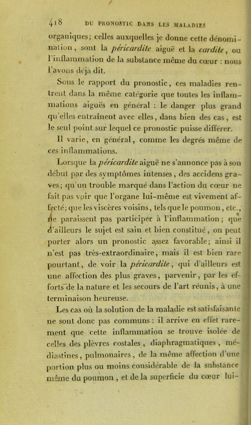 organique^; celles auxquelles je donne cette dénomi - nation, sont la péricurdile aiguë et la cardite, ou riuilainmation de la substance même du cœur : nous l'avons déjà dit. Sous le rapport du pronostic, ces maladies ren- trent dans la même catég;orie que toutes les inflam- mations aiguës en général : le danger plus grand qu'elles entraînent avec elles, dans bien des cas , est le seul point sur lequel ce pronostic puisse différer. Il varie, en général, comme les degrés même àf ces inflammations. Lorsque la péricardite 2ci^\ié ne s'annonce pas à son début par des symptômes intenses, des accidens gra- ves ; qu'un trouble marqué dans l'action du cœur ne fait pas voir que l'organe lui-même est vivement af- fecté ; que les viscères voisins, tels que le poumon, etc., i|e paraissent pas participer à l'inflammation ; que ^'ailleurs le sujet est sain et bien constitué, on peut porter alors un pronostic ^ssez favorable; ainsi il n'est pas très-extraordinaire, mais il est bien rarf pourtant, de voir la p érLear dite ^ qui d'ailleurs est une affection des plus graves, parvenir, par les ef- fortsUe la nature et les secours de l'art réunis, à une terminaison heureuse. Les cas où la solution de la maladie est satisfaisante ne sont donc pas communs : il arrive en effet rare- ment que cette inflammation se trouve isolée de celles des plèvres costales , diaphragmatiques , mé- diastînes, pulmonaires, de la même affection d'une portion plus ou moins considérable de la substance même du poumon , et de la superficie du cœur lui-