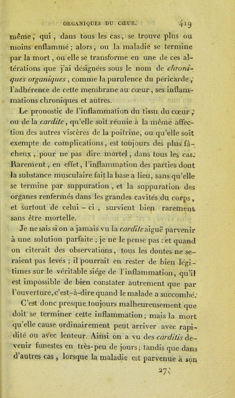 ïiîême,^ qui, dans tous les cas, se trouve plus ou moins enflammé; alors, ou la maladie se termine par la mort, ou elle se transforme en une de ces al- térations que j'ai désignées sous le nom de chroni-^ ques organiques, comme la purulence du péricarde l'adhérence de cette membrane au cœur, ses inflam- mations chroniques et autres. Le pronostic de l'inflammation du tissu du cœur ? ou de la cardite, qu'elle soit réunie à la même affec- tion des autres viscères de la poitrine, ou qu'elle soit exempte de complications, est toiijours des plus fâ- cheux , pour ne pas dire mortel, dans tous les casJ Rarement, en effet, l'inflammation des parties dont la substance musculaire fait la base a lieu, sans qu'elle se termine par suppuration , et la suppuration des organes renfermés dans les grandes cavités du corps, et surtout de celui - ci , survient bien rarement sans être mortelle. Je ne sais si on a jamais vu la cor^///^ aiguë parvenir à une solution parfaite ; je ne le pense pas : et quand on citerait des observations, tous les doutes ne se- raient pas levés ; il pourrait en rester de bien légi- times sur le véritable siège de l'inflammation, qu'il est impossible de bien constater autrement que par l'ouverture, c'est-à-dire quand le malade a succombe: C'est donc presque toujours malheureusement que doit se terminer cette inflammation; mais la mort qu'elle cause ordinairement peut arriver avec rapi- dité ou avec lenteur. Ainsi on a vu des carditis de- venir funestes en très-peu de jours; tandis que dans d'autres cas , lorsque la maladie est parvenue à son