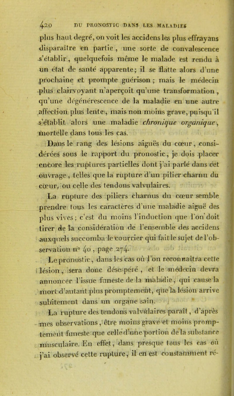 plus haut degré, on voit les accidens les plus effrayans disparaître en partie , une sorte de convalescence s'établir, quelquefois même le malade est rendu à un état de santé apparente; il se flatte alors d'une prochaine et prompte guérison ; mais le médecin plus clairvoyant n'aperçoit qu'une transformation , qu'une dégénérescence de la maladie en une autre affection plus lente-, mais non moins grave, puisqu'il s'étiablit alors une maladie chronique organique, mortelle dans tous les cas. Dans le rang des lésions aiguës du cœur, consi- dérées sous le rapport du pronostic, je dois placer encore les mpitues partielles dont j'ai parlé dans cet ouvrage , telles que la rupture d'un pilier charnu du cœur, ou celle des tendons valvulaires. La rupture des piliers charnus du cœur semble prendre tous les caractères d'une maladie aiguë des plus vives; c'est du moins l'induction que Tondoit tirer de la considération de l'ensemble des accidens auxquels succomba le courrier qui fait le sujet del'ob- servatioli ri° /^o ^ pat^e 274. - ' Le pronostic, dans les cas où l'on reconRaîtra cette lésion, ;sera donc désespéré, et le médecin devra annoncér l'issue funeste de la maladie, qui cause la anort d'autant plus promptement, que la lésion arrive subitement dans un organe sain. La ï'upture des tendons valvwlaircs paraît, d'après imcs observations, être moins grave et moins prnmp- temeiit funeste que celled-uneportion de la substance Tnusculaire. En effet, dans presque tous les cas éù i'ai observé cette rupture, il eu est coustanmicnt ré-