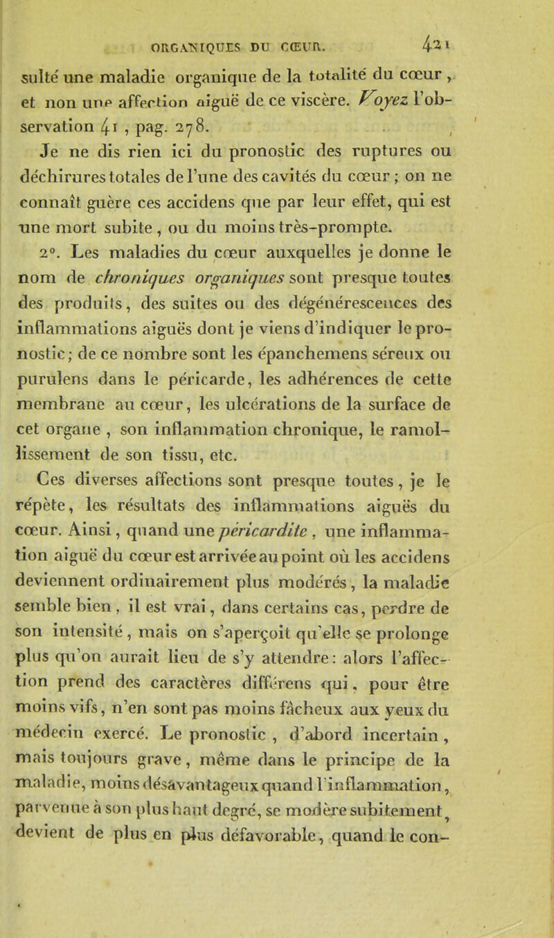 j suite une maladie organique de la totalité' du cœur , et non utip affection aiguë de ce viscère. Vjyez l'ob- servation 4i , pag. 278. Je ne dis rien ici du pronostic des ruptures ou I déchirures totales de l'une des cavités du cœur ; on ne connaît guère ces accidens que par leur effet, qui est I xine mort subite , ou du moins très-prompte. 2. Les maladies du cœur auxquelles je donne le nom de chroniques organiques sont presque toutes des produits, des suites ou des dégénérescences des inflammations aiguës dont je viens d'indiquer le pro- nostic ; de ce nombre sont les épanchemens séreux ou purulens dans le péricarde, les adhérences de cette membrane au cœur, les ulcérations de la surface de cet organe , son inflammation chronique, le ramol-^ lissemcnt de son tissu, etc. Ces diverses affections sont presque toutes, je le répète, les résultats des inflammations aiguës du cœur. Ainsi, quand une péricardite , une inflamma- tion aiguë du cœur est arrivée au point où les accidens deviennent ordinairement plus modérés, la maladie semble bien , il est vrai, dans certains cas, perdre de son intensité , mais on s'aperçoit qu'elle se prolonge plus qu'on aurait lieu de s'y attendre : alors l'affec- tion prend des caractères différens qui. pour être moins vifs, n'en sont pas moins fâcheux aux yeux du médecin exercé. Le pronostic , d'abord incertain, mais toujours grave, même dans le principe de la maladie, moins désavantageux quand llnflanmiation, parvenue à son plus haut degré, se modère subitement^ devient de plus en pJus défavorable, quand le con-