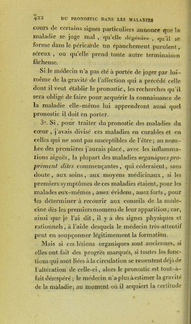 cours de certnlns signes parliculicis annonce que la maladie se juge mal , qu'elle rJcgdnèrp , qu'il se forme dans le péricarde un épanchement purulent, séreux , ou qu'elle prend toute autre terminaison fâcheuse. Si le médecin n'a pas été' à portée de juger par lui- même de la gravité de l'affection qui a précédé celle dont il veut établir le pronostic, les recherches qu'il sera obligé de faire pour acquérir la connaissance de la maladie elle-même lui apprendront aussi quel pronostic il doit en porter. 3°. Si, pour traiter du pronostic des maladies du cœur, j'avais divisé ces maladies en curables et en celles qui ne sont pas susceptibles de l'être ; au nom- bre des premières j'aurais placé, avec les iniflamma- tions aiguës, la plupart des maladies organiques pro- prèment dîtes commençantes, qui céderaient, sans doute, aux soins, aux moyens médicinaux, si les premiers symptômes de ces maladies étaient, pour les malades eux-mêmes , assez évidens, assez forts , pour ies déterminer à recourir aux conseils de la méde- cine dès les premiers momens de leur apparition ; car, ainsi que je l'ai dit, il y a des signes physiques et rationnels, à l'aide desquels le médecin très-attentif peut en soupçonner légitimement la formation. Mais si ces lésions organiques sont anciennes, si elles ont fait des progrès marqués, si toutes les fonc- tions qui sont liées à la circulation se ressentent déjà de l'altération de celle-ci, alors le pronostic est tout-à- fait désespéré ; le médecin n'a plus àestimer la gravité de la maladie; au moment où il acquiert la certitude