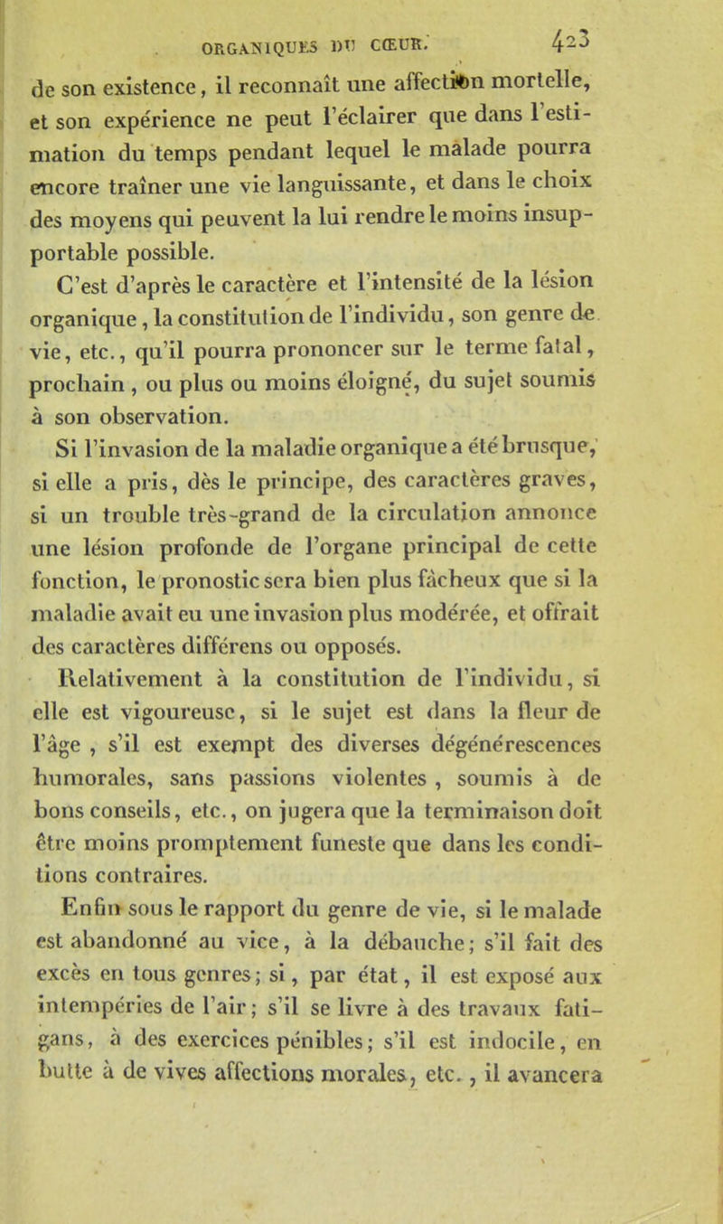 ORGAÎ^IQUES 1)^ CŒUR. de son existence, il reconnaît une affectibn mortelle, et son expérience ne peut l'éclairer que dans l'esti- mation du temps pendant lequel le malade pourra encore traîner une vie languissante, et dans le choix des moyens qui peuvent la lui rendre le moins insup- portable possible. C'est d'après le caractère et l'intensité de la lésion organique, la constitution de l'individu, son genre de vie, etc., qu'il pourra prononcer sur le terme fatal, prochain , ou plus ou moins éloigné, du sujet soumis à son observation. Si l'invasion de la maladie organique a été brusque, si elle a pris, dès le principe, des caractères graves, si un trouble très-grand de la circulation annonce une lésion profonde de l'organe principal de cette fonction, le pronostic sera bien plus fâcheux que si la maladie avait eu une invasion plus modérée, et offrait des caractères différens ou opposés. Relativement à la constitution de l'individu, si elle est vigoureuse, si le sujet est dans la fleur de l'âge , s'il est exempt des diverses dégénérescences humorales, sans passions violentes , soumis à de bons conseils, etc., on jugera que la terminaison doit être moins promptement funeste que dans les condi- tions contraires. Enfin sous le rapport du genre de vie, si le malade est abandonné au vice, à la débauche ; s'il fait des excès en tous genres; si, par état, il est exposé aux intempéries de l'air ; s'il se livre à des travaux fati- gans, à des exercices pénibles ; s'il est indocile, en butte à de vives affections morales, etc., il avancera