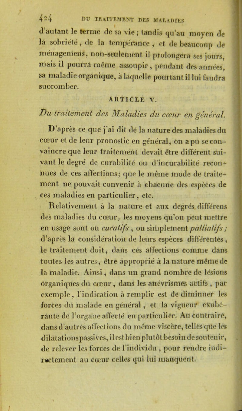 d'autant le terme de sa vie ; landis qu'au moyen de la sobriété, do la tempérance , et de beaucoup de ménagemens, non-seulement il prolongera ses jours, mais il pourra même assoupir, [icndant des années, sa maladie organique, à laquelle pourtant il lui faudra succomber. ARTICLE V. Du traitement des Maladies du cœur en général. D'après ce que j'ai dit de la nature des maladies du cœur et de leur pronostic en ge'néral, on a pu se con- vaincre que leur traitement devait être différent sui- vant le degré de curabilité ou d'incurabilité recon- nues de ces affections; que le même mode de traite- ment ne pouvait convenir à chacune des espèces de ces maladies en particulier, etc. Relativement à la nature et aux degrés différens des maladies du cœur, les moyens qu'on peut mettre en usagé sont oti curatifs , ou simplenient palliatifs ; d'après la considération de leurs espèces différentes , le traitement doit, dans ces affections comme dans toutes les autres, être approprié à la nature même de la maladie. Ainsi, dans un grand nombre de lésions organiques du a^eur, dans les ancvrismés afctifs , par exemple, l'indication à remplir est dé diminuer les forces du malade en général, et la vigueur exubé- rante de l'organe affecté en particulier. Au contraire, dans d'autres affections du même viscère, tellés qiie les dilatationspassives, ilesl bien plulôlbesoindesoutcnir, de relever les forces de l'individu , pour rendre indi- rectement au cœur celles qui lui manquent.