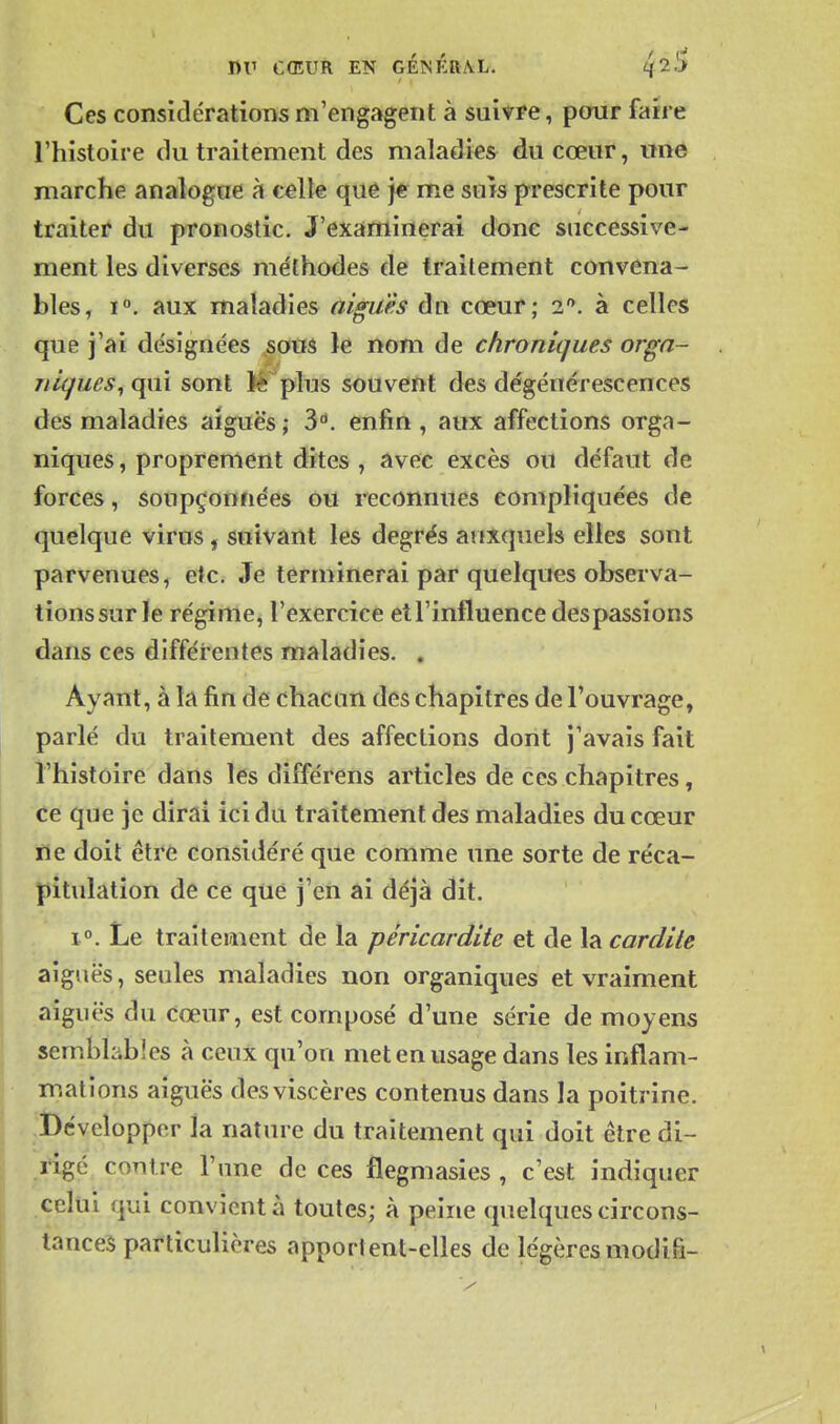 Ces considérations m'engagent à suivfe, pour faire l'histoire du traitement des maladies du cœur, une marche analogue à celte que je me suis prescrite pour traiter du pronostic. J'examinerai donc successive- ment les diverses méthodes de traitement convena- bles, 1°. aux maladies aiguës du cœur; i. à celles que j'ai désignées ,sous le nom de chroniques orga- niques^ qui sont lè plus souveïit des dégénérescences des maladies aiguës; 3. enfin, aux affections orga- niques , proprement dites , avec excès ou défaut de forces, soupçonnées ou reconnues compliquées de quelque virus, suivant les degrés aitxquels elles sont parvenues, etc. Je terminerai par quelques observa- tions sur le régime, l'exercice et l'influence des passions dans ces différentes maladies. . Ayant, à la fin de chacun des chapitres de l'ouvrage, parlé du traitement des affections dont j'avais fait l'histoire dans les différens articles de ces chapitres, ce que je dirai ici du traitement des maladies du cœur ne doit être considéré que comme une sorte de réca- pitulation de ce qtiè j'eii ai déjà dit. 1. Le traitement de la péricardite et de la car dite aiguës, seules maladies non organiques et vraiment aiguës du cœur, est composé d'une série de moyens semblables à ceux qu'on met en usage dans les inflam- mations aiguës des viscères contenus dans la poitrine. Développer la nature du traitement qui doit être di- rigé contre l'une de ces flegmasies , c'est indiquer celui qui convient à toutes; à peine quelques circons- tances particulières apportent-elles de légèresmodifi-