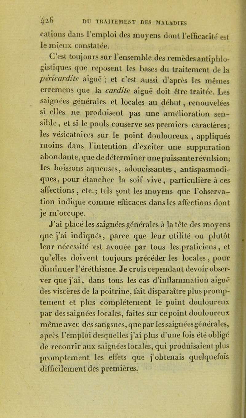 cations dans l'emploi des moyens dont l'efficacité' est le mieux constatée. C'est toujours sur l'ensemble des remèdes antiphlo- gistiques que reposent les bases du traitement de la pérLcardilc aiguë ; et c'est aussi d'après les mêmes erremens que la cardile aiguë doit être traitée. Les saignées générales et locales au début, renouvelées si elles ne produisent pas une amélioration sen- sible, et si le pouls conserve ses premiers caractères; les vésicatoires sur le point douloureux , appliqués moins dans l'intention d'exciter une suppuration abondante, que de déterminer une puissante révulsion; les boissons aqueuses, adoucissantes, antispasmodi- ques, pour étancher la soif vive, particulière à ces affections , etc. ; tels sont les moyens que l'observa- tion indique comme efficaces dans les affections dont je m'occupe. J'ai placé les saignées générales à la tête des moyens que j'ai indiqués, parce que leur utilité ou plutôt leur nécessité est avouée par tous les praticiens, et qu'elles doivent toujours précéder les locales, pour diminuer l'éréthisme. Je crois cependant devoir obser- ver que j'ai, dans tous les cas d'inflammation aiguë des viscères de la poitrine, fait disparaître plus promp- tement et plus complètement le point douloureux par des saignées locales, faites sur ce point douloureux même avec des sangsues, que par les saignées générales, après l'emploi desquelles j'ai plus d'une fois été obligé de recourir aux saignées locales, qui produisaient plus promptement les effets que j'obtenais quelquefois difficilement des premières.