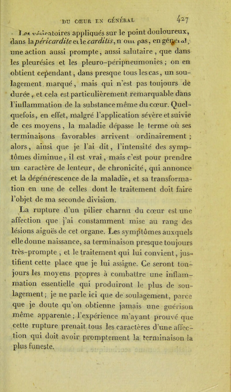 vibratoires appliqués sur le point douloureux, dans \2ipérlcarcli/eeiiecardiiis,n om pas, engéi^Ual, une action aussi prompte, aussi salutaire , que dans les pleurésies et les pleuro-péripneumonies ; on en obtient cependant, dans presque tous les cas, un sou- lagement, marqué, mais qui n'est pas toujours de durée, et cela est particulièrement remarquable dans l'inflammation de la substance même du cœur. Quel- quefois, en effet, malgré l'application sévère et suivie de ces moyens, la maladie dépasse le terme où ses terminaisons favorables arrivent ordinairement ; alors, ainsi que je l'ai dit, l'intensité des symp- tômes diminue, il est vrai, mais c'est pour prendre mi caractère de lenteur, de chronicité, qui annonce et la dégénérescence de la maladie, et sa transforma- tion en une de celles dont le traitement doit faire l'objet de ma seconde division. La rupture d'un pilier charnu du cœur est une affection que j'ai constamment mise au rang des lésions aiguës de cet organe. Les symptômes auxquels elle donne naissance, sa terminaison presque toujours très-prompte , et le traitement qui lui convient, jus^ tifient cette place que je lui assigne. Ce seront tou- jours les moyens propres à combattre une inflam- mation essentielle qui produiront le plus de sou- lagement; je ne parle ici que de soulagement, parce que je doute qu'on obtienne jamais une guérison même apparente ; l'expérience m'ayant prouvé que cette rupture prenait tous les caractères d'une affec- tion qui doit avoir prompteraent la terminaison la plus funeste.