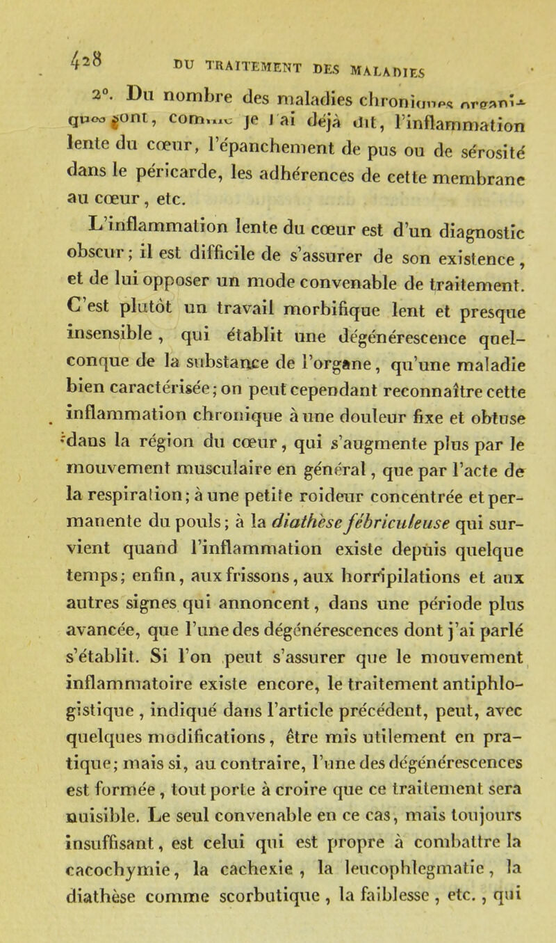 2°. Du nombre des maladies chroniunp. nrg«T.U quocjont, com.x.v: je J aî déjà dit, l'inflammation lente du cœur, l'épanchement de pus ou de sérosité dans le péricarde, les adhérences de cette membrane au cœur, etc. L'inflammation lente du cœur est d'un diagnostic obscur ; il est difficile de s'assurer de son existence, et de lui opposer un mode convenable de traitement. C'est plutôt un travail morbifique lent et presque insensible , qui établit une dégénérescence quel- conque de la substance de Torgftne, qu'une maladie bien caractérisée ; on peut cependant reconnaître cette inflammation chronique aune douleur fixe et obtuse •'dans la région du cœur, qui s'augmente plus par le mouvement musculaire en général, que par l'acte de la respiration ; à une petite roideur concentrée et per- manente du pouls ; à la diathese fébriculeuse qui sur- vient quand l'inflammation existe depuis quelque temps; enfin, aux frissons, aux horripilations et aux autres signes qui annoncent, dans une période plus avancée, que l'une des dégénérescences dont j'ai parlé s'établit. Si l'on peut s'assurer que le mouvement inflammatoire existe encore, le traitement antiphlo- gistique , indiqué dans l'article précédent, peut, avec quelques modifications, être mis utilement en pra- tique; mais si, au contraire, l'une des dégénérescences est formée, tout porte à croire que ce traitement sera nuisible. Le seul convenable en ce cas, mais toujours insuffisant, est celui qui est propre à combattre la cacochymie, la cachexie , la leucophlegmatic, la diathèse comme scorbutique , la faiblesse , etc., qui