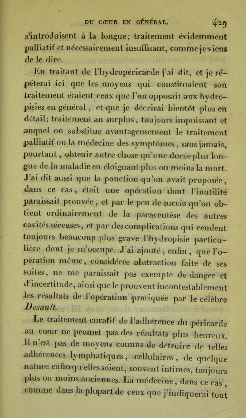 s'înlrocluisent à la longue; traitement évidemment palliatif et ne'cessairement insuffisant, comme je viens de le dire. En traitant de l'hydropéricarde j'ai dit, et je ré- péterai ici que les moyens qui constituaient son traitement étaiont ceux que l'on opposait aux hydro- pisies en général, et que je déciirai bientôt plus en détail; traitement au surplus, toujours impuissant et auquel on substitue avantageusement le traitem€nt palliatif ou la médecine des symptômes, sans jamais, pourtant, obtenir autre chose qu'une durée plus lon- gue de la maladie en éloignant plus ou moins la mort. J'ai dit aussi que la ponction qu'on avait proposée, dans ce cas, était une opération dont l'inutilité paraissait prouvée, et par le peu de succès qu'on ob- tient ordinairement de la paracentèse des autres cavités séreuses, et par des complications qui rendent toujours beaucoup plus grave l'hydropisie particu- lière dont je m'occupe. J'ai ajouté, enfin, que l'o- pération même, considérée abstraction faite de ses suites, ne me paraissait pas exempte de danger 6t d incertitude, ainsi que le prouvent incontestablement les résultats de l'opération pratiquée par le célèbre Desault. Le traitement curafif de lladhérence du péricarde au cœur ne promet pas des résultats plus heureux. Jl n'est pas de moyens connus de détruire de telles adhérences lymphatiques, cellulaires , de quelque nature enfin qu'elles soient, souvent intimes, toujours plus ou moins anciennes. La médecine, dans ce cas , comme dans la plupart de ceux que j'indiquerai tout