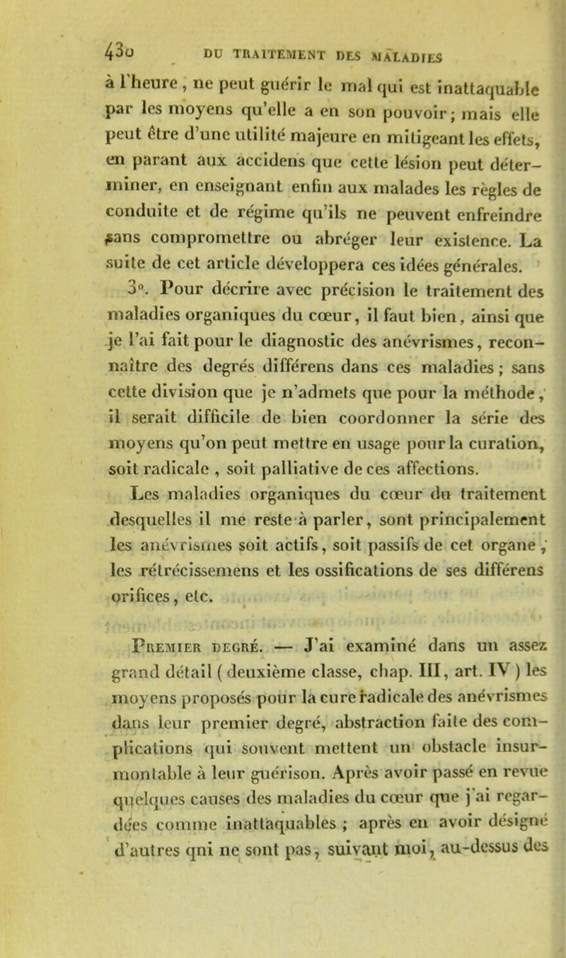 à l'heure , ne peut guérir le mal qui est inattaquable par les moyens qu'elle a en son pouvoir; mais elle peut être d'une utilité majeure en mitigeant les effets, en parant aux accidens que cette lésion peut déter- miner, en enseignant enfin aux malades les règles de conduite et de régime qu'ils ne peuvent enfreindre #ans compromettre ou abréger leur existence. La suite de cet article développera ces idées générales. S*». Pour décrire avec précision le traitement des maladies organiques du cœur, il faut bien, ainsi que .je l'ai fait pour le diagnostic des anévrismes, recon- naître des degrés différens dans ces maladies ; sans cette division que je n'admets que pour la méthode , il serait difficile de bien coordonner la série des moyens qu'on peut mettre en usage pour la curation, soit radicale , soit palliative de ces affections. Les maladies organiques du cœur du traitement desquelles il me reste à parler, sont principalement les anévrismes soit actifs, soit passifs de cet organe , les rétrécissemens et les ossifications de ses différens orifices, etc. Premier degré. — J'ai examiné dans un assez grand détail ( deuxième classe, chap. III, art. IV ) les . moyens proposés pour la cure radicale des anévrismes dans leur premier degré, abstraction faite des com- plications qui souvent mettent un obstacle insur- montable à leur guérison. Après avoir passé en revue qi]elques causes des maladies du cœur que j ai regar- de'es comme inattaquables ; après eu avoir désigné d'autres qui ne sont pas, suivant moi, au-dessus des