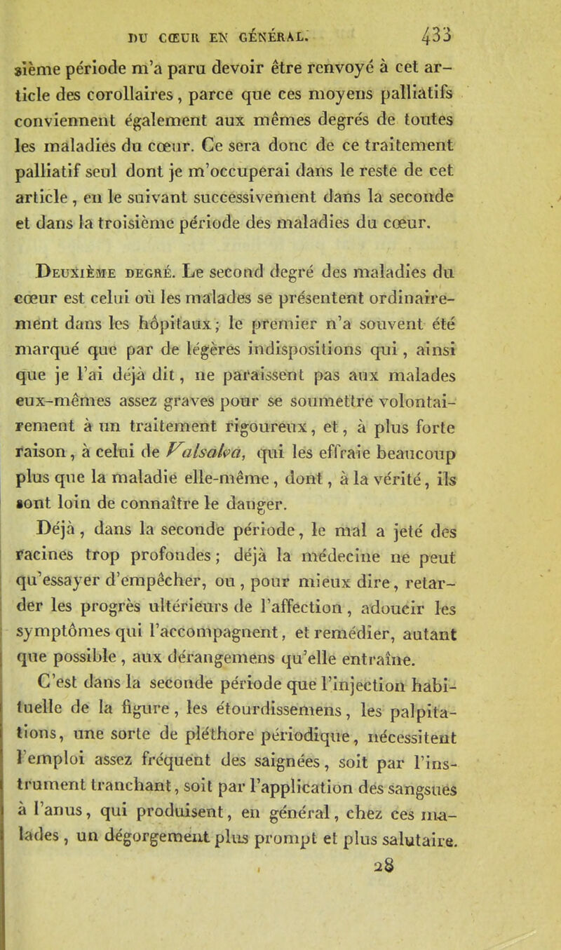 sième période m'a paru devoir être renvoyé à cet ar- ticle des corollaires, parce que ces moyens palliatifs conviennent également aux mêmes degrés de toutes les maladies du cœur. Ce sera donc de ce traitement palliatif seul dont je m'occuperai dans le reste de cet article , eu le suivant successivement dans la seconde et dans la troisième période des maladies du cœur. Deuxième degré. Le second degré des maladies du cœur est celui où les malades se présentent ordinaire- ment dans les hôpitaux; le premier n'a souvent été marqué que par de légères indispositions qui , ainsi que je l'ai déjà dit, ne paraissent pas aux malades eux-mêmes assez graves pour se soumettre volontai- rement à un traitement rigoureux, et, à plus forte raison, à celui de Valsahû, qui les effraie beaucoup plus que la maladie elle-même, dont, à la vérité, ils •ont loin de connaître le danger. Déjà, dans la seconde période, le mal a jeté des racines trop profondes ; déjà la médecine ne peut qu'essayer d'empêcher, ou , pour mieux dire, retar- der les progrès ultérieurs de l'affection, adoucir les symptômes qui l'accompagnent, et remédier, autant que possible , aux dérangemens qu'elle entraîne. C'est dans la seconde période que l'injection habi- tuelle de la figure, les étourdissemens, les palpita- tions, une sorte de pléthore périodique, nécessitent l'emploi assez fréquent des saignées, soit par l'ins- trument tranchant, soit par l'application des sangsuëà à l'anus, qui produisent, en général, chez ces ma- lades , un dégorgement plus prompt et plus salutaire. 28