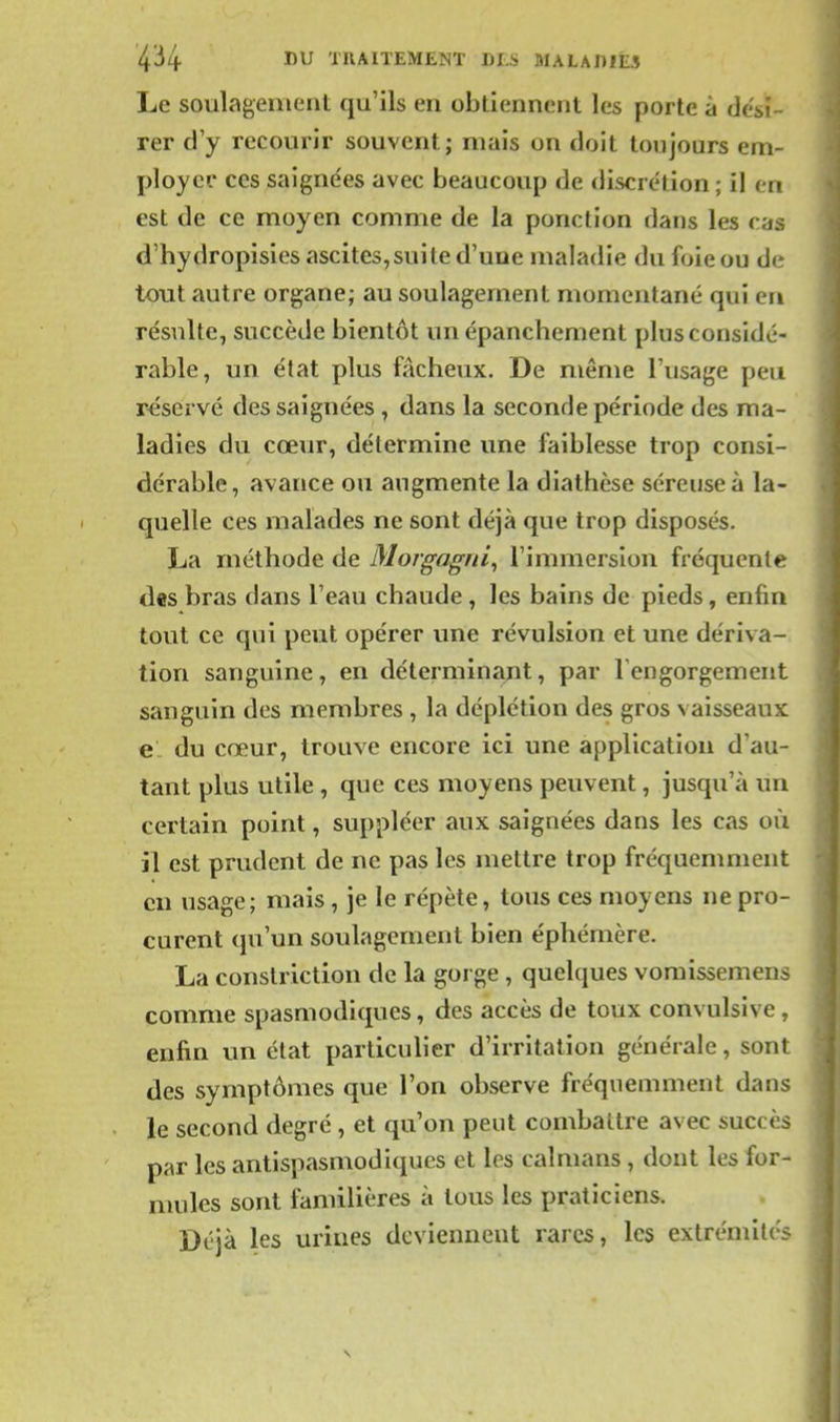 Le soulagement qu'ils en obtiennent les porte à dési- rer d'y recourir souvent; mais on doit toujours em- ployer ces saignées avec beaucoup de discrétion ; il en est de ce moyen comme de la ponction tlans les cas d'hydropisies ascites,suite d'une maladie du foie ou de tout autre organe; au soulagement momentané qui en résulte, succède bientôt un épanchement plus considé- rable, un état plus fâcheux. De même l'usage peu réservé des saignées, dans la seconde période des ma- ladies du cœur, détermine une faiblesse trop consi- dérable, avance ou augmente la diathèse séreuse à la- quelle ces malades ne sont déjà que trop disposés. La méthode de Morgagrii^ l'immersion fréquente des bras dans l'eau chaude, les bains de pieds, enfin tout ce qui peut opérer une révulsion et une dériva- tion sanguine, en déterminant, par Tengorgement sanguin des membres , la déplétion des gros vaisseaux el du cœur, trouve encore ici une application d'au- tant plus utile , que ces moyens peuvent, jusqu'à un certain point, suppléer aux saignées dans les cas où il est prudent de ne pas les mettre trop fréquemment eu usage; mais , je le répète, tous ces moyens ne pro- curent qu'un soulagement bien éphémère. La conslriction de la gorge , quelques vomissemens comme spasmodiques, des accès de toux convulsive, enfin un état particulier d'irritation générale, sont des symptômes que l'on observe fréquemment dans le second degré , et qu'on peut combattre avec succès par les antispasmodiques et les caïmans , dont les for- mules sont familières à tous les praticiens. Déjà les urines deviennent rares, les extrémités
